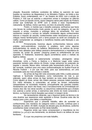 situação. Buscando melhores condições de defesa no exercício de suas
funções os membros da Magistratura e do Ministério Público, da União e dos
Estados, foram contemplados, em 1° de Outubro de 2002, com a edição da
Portaria n° 535 que os autoriza a adquirirem armas e munições no referido
calibre. Como já exposto acima, nossa categoria clama pela edição de Portaria
similar que contemple os AFRF com o direito a esse importantíssimo
instrumento de defesa, motivo que levou ao início do presente estudo.
Porém, à medida que o trabalho avançava, verificamos que havia
uma lacuna de conhecimentos muito grande no seio da categoria, no que diz
respeito a armas, munições e emprego tático do armamento. Por isso
resolvemos ampliar o escopo do trabalho ministrando alguns conhecimentos
básicos a respeito do assunto, conhecimentos estes necessários para que os
colegas menos familiarizados com o tema possam se sentir em condições de
melhor compreender as vantagens e benefícios trazidos pela liberação e uso
do .40 S&W.
Primeiramente, traremos alguns conhecimentos básicos sobre
pistolas semi-automáticas, munições e projéteis, bem como algumas
particularidades do estudo da balística. Mostraremos os calibres de armas
curtas mais utilizados para defesa pessoal e demonstraremos a importância do
conceito de “poder de parada” (stopping power) no enfrentamento de uma
agressão. E finalizando, teceremos alguns comentários sobre o instituto da
legítima defesa.
O assunto é extremamente complexo, abrangendo várias
disciplinas, como a Física, a Química e a Medicina Legal, entre outras,
passando também pela ciência do Direito. Longe estivemos da pretensão de
esgotar o assunto. Nossa idéia, motivada pela necessidade prática, foi a de,
tão somente, contribuir para uma maior profissionalização do Auditor-Fiscal da
Receita Federal – e por que não dizer, para sua sobrevivência, em uma
sociedade cada vez mais armada e violenta.
As armas de fogo têm sido encaradas pela mídia, e pelas pessoas
ingênuas e facilmente manipuláveis, como instrumentos do mal, e, por
extensão, quem utiliza armas de fogo também se inclui nesta classificação.
Como alguém já disse, armas não matam pessoas, pessoas matam pessoas.
Em mãos treinadas e conscientes, as armas se tornam instrumentos
indispensáveis na sociedade moderna, principalmente nas grandes cidades.
Gostaríamos que assim não fosse, mas o recrudescimento da criminalidade em
nossos dias não nos deixa escolha: ou assumimos coletivamente que o Estado
nos autoriza a portar armas, e exercemos este direito de modo consciente e
técnico, ou ficamos à mercê daqueles que andam à margem da lei.
Se necessitamos utilizá-las, que o façamos dentro da técnica e de
uma doutrina que esperamos estar ajudando a formar. Doutrina onde não há
espaço para o erro, para falhas e imperfeições.
Esperamos que o presente trabalho, além de aumentar os
conhecimentos dos membros da categoria sobre o assunto, contribua para a
liberação do calibre .40 S&W, munição de elevado grau de eficiência, conforme
acreditamos restar comprovado ao final deste trabalho.
Rogamos ainda que todos compreendam a importância do tiro
dinâmico [ou policial] e seu treinamento, na atividade fiscal e na defesa de seus
familiares.
É o que nos propomos com este trabalho.
 