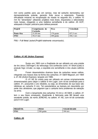 mm como padrão para uso em serviço, mas tal cartucho demonstrou ser
demasiadamente potente, gerando forte recuo e estampido. Trazendo
dificuldade inclusive na recuperação da visada no segundo tiro, o calibre 10
mm foi “abrandado” utilizando projéteis mais leves, disparados a velocidades
mais baixas, chegando a uma balística semelhante à do calibre .45 ACP,
adequado à função policial e para defesa pessoal.
Projétil Comprimento do
Cartucho
Peso Velocidade
Ponta Oca 31,98 mm 170 grains 427,5 m/s
FMJ 30,23 mm 200 grains 368,1 m/s
FMJ – Full Metal Jacket (Projétil totalmente encamisado).
Calibre .41 AE (Action Express)
Surgiu em 1863 com a finalidade de ser utilizado em uma pistola
de tiro único (“derringer”) de retrocarga. Era conhecido como .41 Short (curto) e
possuía fogo circular, ou seja, a espoleta era semelhante à dos atuais calibres
.22.
Foram desenvolvidos diversos tipos de cartuchos nesse calibre,
chegando aos nossos dias na forma dos cartuchos .41 S&W Magnum, em 1964
e .41 AE (Action Express), lançado em 1986.
O .41 AE foi criado para ser utilizado em armas originariamente
dimensionadas para calçar o calibre 9 mm Luger, com kit de conversão para o
calibre .41, possuindo o aro rebatido, ou seja, as dimensões de sua base são
idênticas ao cartucho 9 mm. Tal característica se traduziu em descrédito por
parte dos atiradores, que julgaram que o cartucho teria problemas de extração
na arma.
Com o lançamento dos cartuchos 10 mm e .40 S&W, o calibre .41
tem o seu futuro ameaçado. Atualmente é fabricada pela IMI (Israel) uma
excelente pistola, de nome JERICHO, no calibre .41 AE, com kit de conversão
para 9 mm Luger.
PROJÉTIL PESO VELOCIDADE
FMJ 200 grains 304 m/s
Calibre .44
 