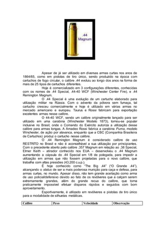 Apesar de já ser utilizado em diversas armas curtas nos anos de
1864/65, como em pistolas de tiro único, sendo produzido na época com
cartuchos de fogo circular, o calibre .44 evoluiu ao longo dos anos na forma de
mais de 25 tipos de cartuchos diferentes.
Hoje é comercializado em 3 configurações diferentes, conhecidas
com os nomes de .44 Special, .44-40 WCF (Winchester Center Fire), e .44
Remington Magnum.
O .44 Special é uma evolução de um cartucho elaborado para
utilização militar na Rússia. Com o advento da pólvora sem fumaça, tal
cartucho cresceu comercialmente e hoje é utilizado em várias armas no
mercado americano e europeu. Taurus e Rossi fabricam para exportação
excelentes armas nesse calibre.
O 44-40 WCF, sendo um calibre originalmente lançado para ser
utilizado em uma carabina (Winchester Modelo 1873), tornou-se popular
inclusive no Brasil, onde o Comando do Exército autoriza a utilização desse
calibre para armas longas. A Amadeo Rossi fabrica a carabina Puma, modelo
Winchester, de ação por alavanca, enquanto que a CBC (Companhia Brasileira
de Cartuchos) produz o cartucho nesse calibre.
O .44 Remington Magnum é considerado calibre de uso
RESTRITO no Brasil e não é aconselhável a sua utilização por principiantes.
Com o precedente aberto pelo calibre .357 Magnum em relação ao .38 Special,
Elmer Keith – atirador conhecido nos EUA – desenvolveu o .44 Magnum
aumentando a cápsula do .44 Special em 1/8 de polegada, para impedir a
utilização em armas que não fossem projetadas para o novo calibre, que
trabalha com altas pressões (43.200 c.u.p.).
É hoje conhecido como “The Big .44” (“O Grande .44”),
alcançando o status de ser a mais poderosa munição para caça e defesa, para
armas curtas, no mundo. Apesar disso, não tem grande aceitação como arma
de uso policial/defensivo devido ao fato de os revólveres que a calçam serem
extremamente grandes, além do grande recuo do calibre, que torna
praticamente impossível efetuar disparos rápidos e seguidos com bom
aproveitamento.
Esportivamente, é utilizado em revólveres e pistolas de tiro único
para a modalidade de silhuetas metálicas.
Calibre Peso Velocidade Observação
 