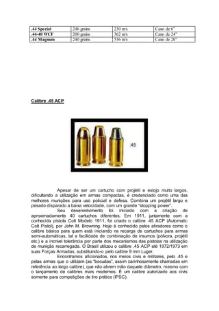 .44 Special 246 grains 230 m/s Cano de 6”
.44-40 WCF 200 grains 362 m/s Cano de 24”
.44 Magnum 240 grains 536 m/s Cano de 20”
Calibre .45 ACP
Apesar de ser um cartucho com projétil e estojo muito largos,
dificultando a utilização em armas compactas, é credenciado como uma das
melhores munições para uso policial e defesa. Combina um projétil largo e
pesado disparado a baixa velocidade, com um grande “stopping power”.
Seu desenvolvimento foi iniciado com a criação de
aproximadamente 40 cartuchos diferentes. Em 1911, juntamente com a
conhecida pistola Colt Modelo 1911, foi criado o calibre .45 ACP (Automatic
Colt Pistol), por John M. Browning. Hoje é conhecido pelos atiradores como o
calibre básico para quem está iniciando na recarga de cartuchos para armas
semi-automáticas, tal a facilidade de combinação de insumos (pólvora, projétil
etc.) e a incrível tolerância por parte dos mecanismos das pistolas na utilização
de munição recarregada. O Brasil utilizou o calibre .45 ACP até 1972/1973 em
suas Forças Armadas, substituindo-o pelo calibre 9 mm Luger.
Encontramos aficionados, nos meios civis e militares, pelo .45 e
pelas armas que o utilizam (as “bocudas”, assim carinhosamente chamadas em
referência ao largo calibre), que não abrem mão daquele diâmetro, mesmo com
o lançamento de calibres mais modernos. É um calibre autorizado aos civis
somente para competições de tiro prático (IPSC).
 