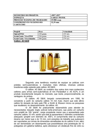 DIÂMETRO DO PROJÉTIL .450”/.452”
ESPOLETA LARGE PISTOL
PRESSÃO MÁXIMA DE TRABALHO 19.900 c.u.p.
COMPRIMENTO MÁXIMO DO
CARTUCHO
32,39 mm
Projétil Peso Velocidade
Ogival/FMJ 230 grains 255 m/s
Semi-Canto Vivo/FMJ 230 grains 226 m/s
Semi-Canto Vivo/chumbo 200 grains 279 m/s
Calibre .40 S&W
Seguindo uma tendência mundial de equipar as polícias com
pistolas semi-automáticas e munições mais efetivas, diversas polícias
brasileiras estão optando pelo calibre .40 S&W.
O calibre .40 S&W, ao contrário dos outros dois mais conhecidos
calibres para armas semi-automáticas (9 mm Parabellum e .45 ACP), é um
produto recentemente lançado no mercado, que reúne, proporcionalmente, as
vantagens de ambos.
O calibre .40 S&W, lançado comercialmente em 1990, foi
concebido a partir do cartucho calibre 10 mm Auto. Assim que este último
calibre foi deixado de lado pelo FBI, a Smith & Wesson iniciou as pesquisas
que resultaram no desenvolvimento do calibre .40.
O .40 S&W foi praticamente desenvolvido para atender às
necessidades daquele órgão policial norte-americano, que pedia um cartucho
com projétil de 180 “grains”, carga propelente menor que a apresentada pelo
cartucho calibre 10 mm, sendo que este já apresentava o diâmetro considerado
adequado (projétil com diâmetro de .400”). O comprimento total do cartucho
deveria ser menor que o do 10 mm, com pressões de trabalho que pudessem
ser suportadas por armas de dimensões semelhantes às do calibre 9 mm, além
de ser demandado um desempenho que possibilitasse uma penetração de 12
polegadas em gelatina balística, após atravessar um obstáculo fino de vidro ou
 