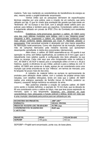 madeira. Tudo isso mantendo as características de transferência de energia ao
alvo, mesmo sendo o projétil totalmente encamisado.
Vemos então que as pesquisas derivaram de especificações
técnicas exigidas por uma polícia, para a criação de um cartucho, que seria
utilizado por ela. O que foi criado teve aceitação tão grande que hoje existe um
“fenômeno .40” na Europa e nos EUA, com a adoção deste calibre para uso
policial, para defesa e também para uso esportivo. Considerado calibre maior,
é largamente utilizado em provas de IPSC (Tiro de Combate) com excelentes
resultados.
Estatísticas norte-americanas apontam o calibre .40 S&W como
uma das mais efetivas munições para defesa, com o seu “stopping power”
chegando a 96%, (superando o calibre .45, historicamente conhecido como
mais eficaz) conforme tabela elaborada por Evan P. Marshall, atirador e
pesquisador. Este percentual somente é alcançado por uma marca específica
de fabricação norte-americana. Como não dispomos de tal munição, lançamos
mão de cartuchos fabricados pela indústria nacional, que apresentam
desempenho semelhante à média dos concorrentes internacionais.
Além disso, o calibre .40 S&W assemelha-se ao .45 quanto à sua
operação na arma, sem falhas significativas, ao contrário do 9 mm Luger, que é
naturalmente mais seletivo quanto à configuração dos itens utilizados na sua
carga ou recarga. Cabe citar aqui que uma comparação entre os calibres 9
mm, .40 S&W e .45 ACP é natural, pois a competição entre o 9 mm e o .45 já é
histórica, quanto à eficiência no uso militar, policial e para a defesa do civil. O
calibre .40 S&W veio somar-se à dupla, apesar de ser considerado como uma
munição que ainda encontra-se na sua “infância”, em termos de mercado, pois
foi lançada há pouco mais de dez anos.
A indústria de material bélico se esmera no aprimoramento de
produtos para utilização deste calibre, com o cuidado de projetar armas mais
robustas, com detalhes reforçados, tendo em vista que o calibre .40 S&W
realiza uma enérgica operação de ferrolho (recuo do ferrolho, posterior ao
disparo), causando fadiga mecânica na estrutura da arma.
Não podemos entender a criação do cartucho calibre .40 S&W
como sendo o modelo definitivo, a exemplo do 10 mm Auto, que na década de
80 era considerado como o calibre do futuro, mas que teve pouca expressão no
mercado, após o seu lançamento. Devemos, sim, observar as suas
características mais adequadas à função policial e defesa, tendo em vista que
é uma munição idealizada pela polícia para ser utilizada por ela.
DIÂMETRO DO PROJÉTIL .400”/.401”
ESPOLETA SMALL PISTOL
PRESSÃO MÁXIMA DE TRABALHO 35.700 c.u.p.
COMPRIMENTO MÁXIMO DO
CARTUCHO
28,83 mm
PROJÉTIL PESO VELOCIDADE
SEPO/BP 180 grains 302 m/s
SEPO/BP = Projétil semi-encamisado, ponta oca, de base plana.
 