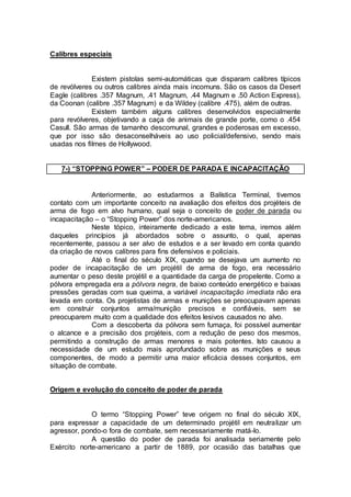 Calibres especiais
Existem pistolas semi-automáticas que disparam calibres típicos
de revólveres ou outros calibres ainda mais incomuns. São os casos da Desert
Eagle (calibres .357 Magnum, .41 Magnum, .44 Magnum e .50 Action Express),
da Coonan (calibre .357 Magnum) e da Wildey (calibre .475), além de outras.
Existem também alguns calibres desenvolvidos especialmente
para revólveres, objetivando a caça de animais de grande porte, como o .454
Casull. São armas de tamanho descomunal, grandes e poderosas em excesso,
que por isso são desaconselháveis ao uso policial/defensivo, sendo mais
usadas nos filmes de Hollywood.
7-) “STOPPING POWER” – PODER DE PARADA E INCAPACITAÇÃO
Anteriormente, ao estudarmos a Balística Terminal, tivemos
contato com um importante conceito na avaliação dos efeitos dos projéteis de
arma de fogo em alvo humano, qual seja o conceito de poder de parada ou
incapacitação – o “Stopping Power” dos norte-americanos.
Neste tópico, inteiramente dedicado a este tema, iremos além
daqueles princípios já abordados sobre o assunto, o qual, apenas
recentemente, passou a ser alvo de estudos e a ser levado em conta quando
da criação de novos calibres para fins defensivos e policiais.
Até o final do século XIX, quando se desejava um aumento no
poder de incapacitação de um projétil de arma de fogo, era necessário
aumentar o peso deste projétil e a quantidade da carga de propelente. Como a
pólvora empregada era a pólvora negra, de baixo conteúdo energético e baixas
pressões geradas com sua queima, a variável incapacitação imediata não era
levada em conta. Os projetistas de armas e munições se preocupavam apenas
em construir conjuntos arma/munição precisos e confiáveis, sem se
preocuparem muito com a qualidade dos efeitos lesivos causados no alvo.
Com a descoberta da pólvora sem fumaça, foi possível aumentar
o alcance e a precisão dos projéteis, com a redução de peso dos mesmos,
permitindo a construção de armas menores e mais potentes. Isto causou a
necessidade de um estudo mais aprofundado sobre as munições e seus
componentes, de modo a permitir uma maior eficácia desses conjuntos, em
situação de combate.
Origem e evolução do conceito de poder de parada
O termo “Stopping Power” teve origem no final do século XIX,
para expressar a capacidade de um determinado projétil em neutralizar um
agressor, pondo-o fora de combate, sem necessariamente matá-lo.
A questão do poder de parada foi analisada seriamente pelo
Exército norte-americano a partir de 1889, por ocasião das batalhas que
 