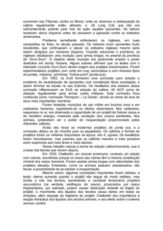 ocorreram nas Filipinas, contra os Moros, onde se observou a inadequação do
calibre regulamentar então utilizado, o .38 Long Colt, que não era
suficientemente potente para tirar de ação aqueles oponentes. Os nativos
recebiam vários disparos antes de cessarem a agressão contra os soldados
americanos.
Problema semelhante enfrentaram os ingleses, em suas
campanhas na Índia, no século passado. Os indianos eram oponentes muito
resistentes, que continuavam a atacar os soldados ingleses mesmo após
serem atingidos por inúmeros disparos. Visando solucionar o problema, os
ingleses idealizaram uma munição para armas longas, no arsenal da província
de “Dum-Dum”. O objetivo desta munição era justamente ampliar o poder
destrutivo em tecido humano. Alguns autores afirmam que os testes com o
chamado conceito Dum-Dum deram origem aos projéteis encamisados. Foram
experimentados projéteis com corte em cruz, secionados e com diversos tipos
de pontas, inclusive, primitivas “hollow point” (ponta-oca).
Em 1903, os EUA formaram uma comissão para estudar o
problema da neutralização de oponentes com compleição física avantajada, e
assim diminuir as baixas no seu Exército. Os resultados dos estudos dessa
comissão influenciaram os EUA na adoção do calibre .45 ACP como de
dotação regulamentar para armas curtas militares. Esta comissão ficou
conhecida como “comissão Thompson – La Garde”, devido ao nome de dois de
seus mais importantes membros.
Foram testadas munições de uso militar em bovinos vivos e em
cadáveres humanos, registrando-se os efeitos observados. Nos cadáveres,
suspensos no ar, era observada a capacidade de um projétil de fraturar ossos e
de transferir energia, mostrada pela oscilação dos corpos pendentes. Nos
animais, pretendiam ver o poder de incapacitação proporcionado pelos
diferentes calibres.
Ainda não havia os modernos projéteis de ponta oca, e a
comissão utilizou os de chumbo puro ou jaquetados. Os calibres e formas de
projéteis foram os militares disponíveis na época, isto é, ogivais. Os resultados
foram inconclusivos, mas pareceu que os calibres maiores e mais pesados
eram superiores aos mais leves e mais rápidos.
Desse trabalho nasceu a teoria da relação calibre/momento, que é
a base das teorias que vieram depois.
Em 1930, Chalberlin, um coronel americano, conduziu um estudo
com cabras, escolhidas porque os ossos das cabras têm a mesma constituição
mineral dos ossos humanos. Foram usadas armas longas com velocidades dos
projéteis elevada. Entretanto, como os animais estavam anestesiados, não
houve a possibilidade de se estudar a incapacitação.
Mesmo assim, algumas conclusões importantes foram obtidas: a
lesão interna aumenta quando o projétil não segue de modo retilíneo, mas
tomba e rola nos tecidos, aumentando a cavidade temporária; projéteis
secundários (na verdade, estilhaços de ossos), provocados por ossos
fragmentados, por exemplo, podem causar destruição distante do trajeto do
projétil; o movimento dos líquidos dos tecidos causa danos em todas as
direções, além daquela da trajetória do projétil. Chalberlin deu importância à
reação hidráulica dos líquidos dos tecidos animais, e seu efeito sobre o sistema
nervoso central.
 