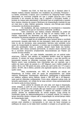 Também nos EUA, no final dos anos 20, o General Julian S.
Hatcher realizou estudos baseados nos resultados da comissão Thompson –
La Garde, concluindo, à época, que a ocorrência do “Stopping Power” estava
relacionada ao momento (instante em que o projétil choca-se com o alvo
[momento é um conceito da física, que é, segundo o Dicionário Aurélio, o
produto da massa pela velocidade]), e afirmando que um projétil lento e pesado
teria maiores chances de causar o fenômeno da incapacitação imediata do que
um mais leve e veloz. Hatcher apresenta, inclusive, uma fórmula para cálculo
comparativo da eficiência de projéteis.
Os resultados, até aqui, mostravam-se inconclusivos e baseados
mais nas experiências do que em raciocínios realmente científicos.
Outro americano que realizou estudos referentes ao poder de
incapacitação de projéteis de armas de fogo foi um médico militar, o Dr.
Flacker, especialista em ferimentos por bala, que estudou longamente as
necropsias de pessoas atingidas por projéteis de armas de fogo.
Como o trajeto de um projétil pelo corpo humano deixa a cavidade
permanente causada pela lesão de sua passagem, lesão esta que pode ser
vista no ato da necropsia, esse pesquisador valorizou esta cavidade como
causa da incapacitação do agressor, e concluiu que os projéteis mais pesados
têm uma penetração maior, e, portanto, deixam maior lesão nos tecidos.
Entretanto, além dessa cavidade permanente, os estudos atuais mostram que
há a cavidade temporária simplesmente desconsiderada por Flacker por
ocasião de seus estudos.
Há, ainda, um outro trabalho, executado por um policial norte-
americano, Fairburn, que estudou os resultados também reais de registros
policiais. O número de casos estudados foi pequeno, o que não permitiu ao
pesquisador separar as diferentes munições dentro de um mesmo calibre.
Mesmo assim, suas conclusões mais importantes são, por exemplo, que o
calibre de maior poder de parada é o .357 Magnum, que o melhor projétil em
calibre .38 é o de 158 grains de peso, ponta oca, semi canto vivo + P, e que o
calibre .38 SPL não é efetivo, parando uma agressão apenas uma vez a cada
quatro casos.
Mais recentemente, em 1991, foi realizado um estudo em
Strassbourg, na França, onde um grupo de pesquisadores, que incluía
médicos, fisiologistas, neurologistas, veterinários, patologistas e especialistas
em balística, analisou vários calibres, desde o .380 ACP até o .44 Magnum,
cada qual em diferentes configurações. Como alvos, utilizaram cabras vivas, de
tamanho padronizado, em virtude de ter esse animal o tórax aproximadamente
do mesmo porte do tórax humano.
Cada animal foi deixado em uma cela, com água à disposição,
sendo alvejado, a partir de uma máquina de tiro, sempre no mesmo ponto,
atingindo o pulmão em uma posição alta que impedia que o projétil atingisse o
coração ou um grande vaso sangüíneo. O objetivo era estudar o poder de
parada, através do desfalecimento do animal atingido. Cada animal foi
monitorado quanto ao eletroencefalograma e à pressão arterial. Foi medido o
tempo decorrido desde o disparo até a incapacitação do animal (tempo médio
de incapacitação total).
Depois de incapacitados (não necessariamente mortos) os
animais eram abatidos e necropsiados e, em caso de haver doenças ou
estilhaços de ossos ou de balas terem acertado o coração ou um grande vaso,
 