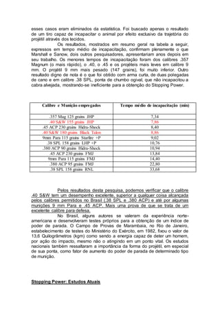esses casos eram eliminados da estatística. Foi buscado apenas o resultado
de um tiro capaz de incapacitar o animal por efeito exclusivo da trajetória do
projétil através dos tecidos.
Os resultados, mostrados em resumo geral na tabela a seguir,
expressos em tempo médio de incapacitação, confirmam plenamente o que
Marshall e Sanow, dois outros pesquisadores, apresentariam anos depois em
seu trabalho. Os menores tempos de incapacitação foram dos calibres .357
Magnum (o mais rápido), o .40, o .45 e os projéteis mais leves em calibre 9
mm. O projétil 9 mm mais pesado (147 grains), foi muito inferior. Outro
resultado digno de nota é o que foi obtido com arma curta, de duas polegadas
de cano e em calibre .38 SPL, ponta de chumbo ogival, que não incapacitou a
cabra alvejada, mostrando-se ineficiente para a obtenção do Stopping Power.
Calibre e Munição empregados Tempo médio de incapacitação (min)
.357 Mag 125 grains JHP 7,34
.40 S&W 155 grains JHP 7,86
.45 ACP 230 grains Hidra-Shock 8,40
.40 S&W 180 grains Black Talon 8,86
9mm Para 115 grains Starfire +P 9,02
.38 SPL 158 grains LHP +P 10,76
.380 ACP 90 grains Hidra-Shock 10,94
.45 ACP 230 grains FMJ 13,84
9mm Para 115 grains FMJ 14,40
.380 ACP 95 grains FMJ 22,80
.38 SPL 158 grains RNL 33,68
Pelos resultados desta pesquisa, podemos verificar que o calibre
.40 S&W tem um desempenho excelente, superior a qualquer coisa alcançada
pelos calibres permitidos no Brasil (.38 SPL e .380 ACP) e até por algumas
munições 9 mm Para e .45 ACP. Mais uma prova de que se trata de um
excelente calibre para defesa.
No Brasil, alguns autores se valeram da experiência norte-
americana e desenvolveram testes próprios para a obtenção de um índice de
poder de parada. O Campo de Provas de Marambaia, no Rio de Janeiro,
estabelecimento de testes do Ministério do Exército, em 1982, fixou o valor de
13,6 Quilogrâmetros (kgm) como sendo a energia capaz de deter um homem,
por ação do impacto, mesmo não o atingindo em um ponto vital. Os estudos
nacionais também ressaltaram a importância da forma do projétil, em especial
de sua ponta, como fator de aumento do poder de parada de determinado tipo
de munição.
Stopping Power: Estudos Atuais
 