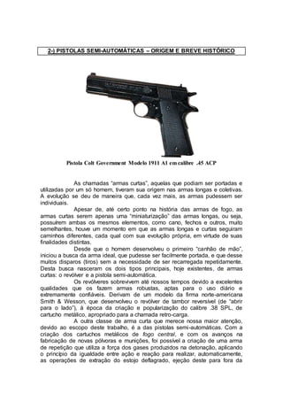 2-) PISTOLAS SEMI-AUTOMÁTICAS – ORIGEM E BREVE HISTÓRICO
Pistola Colt Government Modelo 1911 A1 em calibre .45 ACP
As chamadas “armas curtas”, aquelas que podiam ser portadas e
utilizadas por um só homem, tiveram sua origem nas armas longas e coletivas.
A evolução se deu de maneira que, cada vez mais, as armas pudessem ser
individuais.
Apesar de, até certo ponto na história das armas de fogo, as
armas curtas serem apenas uma “miniaturização” das armas longas, ou seja,
possuírem ambas os mesmos elementos, como cano, fechos e outros, muito
semelhantes, houve um momento em que as armas longas e curtas seguiram
caminhos diferentes, cada qual com sua evolução própria, em virtude de suas
finalidades distintas.
Desde que o homem desenvolveu o primeiro “canhão de mão”,
iniciou a busca da arma ideal, que pudesse ser facilmente portada, e que desse
muitos disparos (tiros) sem a necessidade de ser recarregada repetidamente.
Desta busca nasceram os dois tipos principais, hoje existentes, de armas
curtas: o revólver e a pistola semi-automática.
Os revólveres sobrevivem até nossos tempos devido a excelentes
qualidades que os fazem armas robustas, aptas para o uso diário e
extremamente confiáveis. Derivam de um modelo da firma norte-americana
Smith & Wesson, que desenvolveu o revólver de tambor reversível (de “abrir
para o lado”), à época da criação e popularização do calibre .38 SPL, de
cartucho metálico, apropriado para a chamada retro-carga.
A outra classe de arma curta que merece nossa maior atenção,
devido ao escopo deste trabalho, é a das pistolas semi-automáticas. Com a
criação dos cartuchos metálicos de fogo central, e com os avanços na
fabricação de novas pólvoras e munições, foi possível a criação de uma arma
de repetição que utiliza a força dos gases produzidos na detonação, aplicando
o princípio da igualdade entre ação e reação para realizar, automaticamente,
as operações de extração do estojo deflagrado, ejeção deste para fora da
 