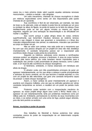 casos (ou o mais próximo deste valor) quando aquelas estruturas nervosas
mencionadas – cérebro e medula – são atingidas.
Um outro mecanismo, chamado de choque neurogênico é citado
por médicos especialistas como sendo um dos responsáveis pela queda
imediata de um oponente.
Sua ocorrência é fácil de ser observada, por exemplo, nas lutas
de boxe ou de vale-tudo, onde um lutador é posto fora de combate por um soco
ou pontapé na altura do fígado, na ponta do queixo ou no lado da cabeça. Esse
desfalecimento pode se dar por alguns minutos ou mesmo por alguns
segundos, seguido por uma sensação de desorientação e de dificuldade em
manter o equilíbrio.
Isso ocorre porque o golpe atingiu áreas do corpo, embora
superficialmente, que transmitem impulsos nervosos ao sistema nervoso
central e que chegam à áreas que governam a consciência e o tônus dos
músculos antigravitacionais das pernas, os extensores, músculos que permitem
ao corpo se manter em pé.
Não se sabe com certeza, mas este pode ser o mecanismo que
faz com que uma pessoa atingida por um projétil em área não vital, desfaleça
imediatamente. A cavidade temporária parece ser a responsável pela
ocorrência deste choque e pela perda da consciência.
Segundo os médicos, estruturas como vísceras e ramificações
nervosas podem, se atingidas, provocar o fenômeno. A zona do corpo humano
limitada pela bacia pélvica, por onde transitam nervos importantes para a
sustentação das pernas e pela proximidade de plexos nervosos, como o plexo
solar, é um local de alta ocorrência do choque neurogênico.
O fenômeno, entretanto, é menos observado em indivíduos sob
efeito de drogas.
O atirador conta com três possibilidades principais de parar um
agressor instantaneamente: um tiro que atinja a cabeça e acerte principalmente
a estrutura do tronco cerebral; um tiro que secione a medula espinhal; e o tiro
com um projétil de alta velocidade, que gere uma cavidade temporária capaz
de produzir o citado choque neurogênico.
Assim, a maior certeza de parar imediatamente um agressor é
acertá-lo com disparos múltiplos, uma vez que os estímulos gerados por várias
cavidades temporárias se somam, e resultam em um poder de parada muito
maior.
Podemos contar também com a incapacitação mecânica do
agressor, se nosso projétil atingir algum osso como o fêmur. Neste caso, o
agressor irá cair instantaneamente, tanto por problemas mecânicos como por
reflexo pela dor. Entretanto, permanecerá no domínio de seus movimentos com
as mãos, e se estiver armado com uma arma de fogo, poderá seguir atirando,
pois não terá perdido os sentidos.
Armas, munições e poder de parada
Dos trabalhos de Marshall e Sanow podemos tirar várias
conclusões acerca do poder de incapacitação de um determinado conjunto
arma/munição.
 