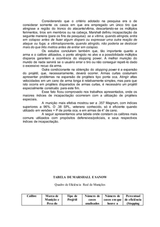 Considerando que o critério adotado na pesquisa era o de
considerar somente os casos em que era empregado um único tiro que
atingisse a região do tronco do atacante/vítima, descartando-se os múltiplos
ferimentos, tiros em membros ou na cabeça, Marshall definiu incapacitação da
seguinte maneira (para os fins da pesquisa): se a vítima, quando atingida, entra
em colapso antes de fazer algum disparo ou expressar uma outra reação de
ataque ou fuga; a vítima/oponente, quando atingido, não poderia se deslocar
mais do que três metros antes de entrar em colapso.
Os estudos concluíram também que, tão importante quanto a
arma e o calibre utilizados, o ponto atingido no alvo e a possibilidade múltiplos
disparos garantem a ocorrência do stopping power. A melhor munição do
mundo de nada servirá se o usuário errar o tiro ou não conseguir repeti-lo dado
o excessivo recuo da arma.
Outra condicionante na obtenção do stopping power é a expansão
do projétil, que, necessariamente, deverá ocorrer. Armas curtas costumam
apresentar problemas na expansão de projéteis tipo ponta oca. Atingir altas
velocidades em um cano de arma longa é relativamente simples, mas para que
isto ocorra em projéteis disparados de armas curtas, é necessário um projétil
especialmente construído para este fim.
Esse fato ficou comprovado nos trabalhos apresentados, onde os
maiores índices de incapacitação ocorreram com a utilização de projéteis
especiais.
A munição mais efetiva mostrou ser a .357 Magnum, com índices
superiores a 96%. O .38 SPL, veterano conhecido, só é eficiente quando
utilizado em versões + P de ponta oca, e em armas de 4” de cano.
A seguir apresentamos uma tabela onde constam os calibres mais
comuns utilizados com propósitos defensivos/policiais, e seus respectivos
índices de incapacitação.
TABELA DE MARSHALL E SANOW
Quadro de Eficiência Real de Munições
Calibre Marca de
Munição e
Peso do
Tipo de
Projétil
Número de
casos
analisados
Número de
casos em que
houve a
Percentual
de eficiência
(Stopping
 