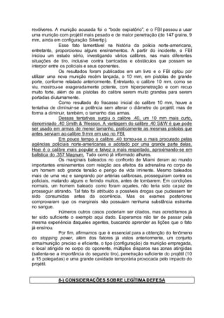 revólveres. A munição acusada foi o “bode expiatório”, e o FBI passou a usar
uma munição com projétil mais pesado e de maior penetração (de 147 grains, 9
mm, ainda em configuração Silvertip).
Esse fato lamentável na história da polícia norte-americana,
entretanto, proporcionou alguns ensinamentos. A partir do incidente, o FBI
iniciou um estudo sério, investigando vários calibres, nas mais diferentes
situações de tiro, inclusive contra barricadas e obstáculos que possam se
interpor entre os policiais e seus oponentes.
Os resultados foram publicados em um livro e o FBI optou por
utilizar uma nova munição recém lançada, o 10 mm, em pistolas de grande
porte, conforme relatado anteriormente. Entretanto, o calibre 10 mm, como se
viu, mostrou-se exageradamente potente, com hiperpenetração e com recuo
muito forte, além de as pistolas do calibre serem muito grandes para serem
portadas diuturnamente.
Como resultado do fracasso inicial do calibre 10 mm, houve a
tentativa de diminuir-se a potência sem alterar o diâmetro do projétil, mas de
forma a diminuir, também, o tamanho das armas.
Dessas tentativas surgiu o calibre .40, um 10 mm mais curto,
denominado .40 Smith & Wesson. A vantagem do calibre .40 S&W é que pode
ser usado em armas de menor tamanho, praticamente as mesmas pistolas que
antes serviam ao calibre 9 mm em uso no FBI.
Em pouco tempo o calibre .40 tornou-se o mais procurado pelas
agências policiais norte-americanas e adotado por uma grande parte delas.
Hoje é o calibre mais popular e talvez o mais respeitado, aproximando-se em
balística do .357 Magnum. Tudo como já informado alhures.
Os marginais baleados no confronto de Miami deram ao mundo
importantes ensinamentos com relação aos efeitos da adrenalina no corpo de
um homem sob grande tensão e perigo de vida iminente. Mesmo baleados
mais de uma vez e sangrando por artérias calibrosas, prosseguiram contra os
policiais, matando alguns e ferindo muitos, antes de tombarem. Em condições
normais, um homem baleado como foram aqueles, não teria sido capaz de
prosseguir atirando. Tal fato foi atribuído a possíveis drogas que pudessem ter
sido consumidas antes da ocorrência. Mas os exames posteriores
comprovaram que os marginais não possuíam nenhuma substância estranha
no sangue.
Inúmeros outros casos poderiam ser citados, mas acreditamos já
ter sido suficiente o exemplo aqui dado. Esperamos não ter de passar pela
mesma experiência daqueles agentes, buscando aprender as lições que o fato
já ensinou.
Por fim, afirmamos que é essencial para a obtenção do fenômeno
do stopping power, além dos fatores já vistos anteriormente, um conjunto
arma/munição preciso e eficiente, o tipo (configuração) da munição empregada,
o local atingido no corpo do oponente, múltiplos disparos nas zonas atingidas
(salienta-se a importância do segundo tiro), penetração suficiente do projétil (10
a 15 polegadas) e uma grande cavidade temporária provocada pelo impacto do
projétil.
8-) CONSIDERAÇÕES SOBRE LEGÍTIMA DEFESA
 