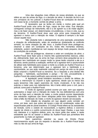 Uma das situações mais difíceis de nossa atividade, no que se
refere ao uso de armas de fogo, é a decisão de atirar. A decisão de tiro é um
dos princípios do tiro policial: o Auditor-Fiscal deve ter condições de decidir,
com base na lei, o momento correto de utilizar a arma.
É necessário que se tenha em mente o motivo pelo qual um
Auditor-Fiscal porta uma arma de fogo, capaz de tirar vidas. Sua intenção,
carregando consigo tal instrumento, não é a de agredir ou a de matar alguém,
mas a de fazer cessar, em determinadas circunstâncias, o risco à vida, sua ou
de terceiros. O Auditor-Fiscal deve usar uma arma para incapacitar um
agressor e nunca com a intenção de matar. O objetivo é sempre o de fazer
cessar aquele risco.
Não obstante todo o planejamento de uma operação, precipitada
a situação de enfrentamento, antes de envolver-se diretamente no confronto
armado, ou numa situação de alto risco, o Auditor-Fiscal deve proteger-se,
observar e estar em condições de tiro. Estes três momentos distintos,
entretanto, podem manifestar-se num espaço de tempo muito pequeno, devido
às condições de combate.
Além de proteger-se, observar e estar em condições de atirar, o
Auditor-Fiscal deve fazer para si mesmo três questionamentos básicos, antes
de, efetivamente, fazer uso da arma de fogo: primeiro deve perguntar-se se o
agressor tem habilidade em causar morte ou grave lesão corporal a ele ou a
terceiros; sendo positiva a avaliação, verificar se o agressor tem a oportunidade
de utilizar esta habilidade para causar a morte ou a lesão ao Auditor-Fiscal ou a
terceiros; uma vez determinado que o agressor tem a habilidade e a
oportunidade, se sua ação realmente colocará em perigo de vida ou de grave
lesão corporal o Auditor-Fiscal ou terceiros. Se a resposta a uma destas três
perguntas – habilidade, oportunidade e perigo – for não, provavelmente o
Auditor-Fiscal não estará justificado para acionar a arma de fogo.
A legislação penal brasileira reconhece o direito de defesa, de
modo a interromper ou impedir a ação agressiva, desde que os meios dos
quais lancemos mão sejam exercidos de modo moderado. A lei não nos
autoriza a matar para nos defendermos. Isto é tanto válido para o civil, para o
policial, como para o Auditor-Fiscal.
A morte do agressor poderá ocorrer por azar, sem que sejamos
autorizados a reagir com a intenção de matar. Se nos defendermos com uma
arma de fogo sem a intenção de matar, a morte poderá ocorrer dependendo
das estruturas orgânicas que forem atingidas pelos tiros disparados. Se for
clara a falta de intenção de matar, a morte do agressor deverá ser escusada.
Com relação às situações em que alguém pode cometer um
crime, em tese, sem que sobre ele recaia o juízo de condenação, estas são
especificadas pela lei penal brasileira. O Código Penal refere-se às excludentes
de ilicitude, como o estado de necessidade, a legítima defesa, o exercício
regular de direito e o estrito cumprimento do dever legal. Destes, o que mais
nos interessa é a legítima defesa, pois, na maior parte das vezes, é nesta
excludente que irá se basear a defesa do Auditor-Fiscal que porventura fere
gravemente ou mata um agressor.
Sem querermos adentrar na seara do Direito Penal,
mencionaremos aquilo que diz respeito à decisão de o Auditor-Fiscal lançar
mão ou não de sua arma de fogo.
 