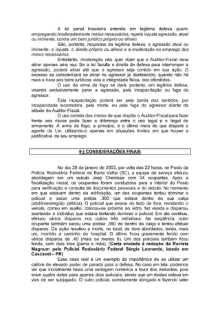 A lei penal brasileira entende em legítima defesa quem,
empregando moderadamente meios necessários, repele injusta agressão, atual
ou iminente, contra um bem jurídico próprio ou alheio.
São, portanto, requisitos da legítima defesa, a agressão atual ou
iminente, e injusta, o direito próprio ou alheio e a moderação no emprego dos
meios necessários.
Entretanto, moderação não quer dizer que o Auditor-Fiscal deva
atirar apenas uma vez. Se a lei faculta o direito de defesa para interromper a
agressão, poderá atirar até que o agressor seja contido em sua ação. O
excesso se caracterizará se atirar no agressor já desfalecido, quando não há
mais o risco aos bens jurídicos vida e integridade física, dos ofendidos.
O uso da arma de fogo se dará, portanto, em legítima defesa,
visando exclusivamente parar a agressão, pela incapacitação ou fuga do
agressor.
Esta incapacitação poderá ser pela perda dos sentidos, por
incapacidade locomotora, pela morte, ou pela fuga do agressor diante da
atitude do Auditor-Fiscal.
O uso correto dos meios de que dispõe o Auditor-Fiscal para fazer
frente aos riscos pode fazer a diferença entre o uso legal e o ilegal do
armamento. A arma de fogo, a princípio, é o último meio de que disporá o
agente da Lei, utilizando-o apenas em situações limites em que houver a
justificativa de seu emprego.
9-) CONSIDERAÇÕES FINAIS
No dia 28 de janeiro de 2003, por volta das 22 horas, no Posto da
Polícia Rodoviária Federal de Barra Velha (SC), a equipe de serviço efetuou
abordagem em um veículo Jeep Cherokee com 04 ocupantes. Após a
fiscalização inicial, os ocupantes foram conduzidos para o interior do Posto
para verificação e consulta de documentos pessoais e do veículo. No momento
em que estavam dentro da edificação, um dos ocupantes tentou dominar o
policial e sacar uma pistola .380 que estava dentro de sua calça
(abdômen/região pélvica). O policial que estava do lado de fora, revistando o
veículo, correu em auxílio, colocou-se próximo ao vidro, fez visada e disparou,
acertando o indivíduo que estava tentando dominar o policial. Em ato contínuo,
efetuou vários disparos nos outros três indivíduos. Na seqüência, outro
ocupante também sacou uma pistola .380 de dentro da calça e tentou efetuar
disparos. Da ação resultou a morte, no local, de dois abordados, tendo, mais
um, morrido a caminho do hospital. O último ficou gravemente ferido com
vários disparos de .40 (mais ou menos 6). Um dos policiais também ficou
ferido, com dois tiros (perna e mão). (Carta enviada à redação da Revista
Magnum pelo Policial Rodoviário Federal Sérgio Leonardo, lotado em
Cascavel – PR)
Esse caso real é um exemplo da importância de se utilizar um
calibre de elevado poder de parada para a defesa. No caso em tela, podemos
ver que inicialmente havia uma vantagem numérica a favor dos meliantes, pois
eram quatro deles para apenas dois policiais, sendo que um destes estava em
vias de ser subjugado. O outro policial, corretamente abrigado e fazendo valer
 