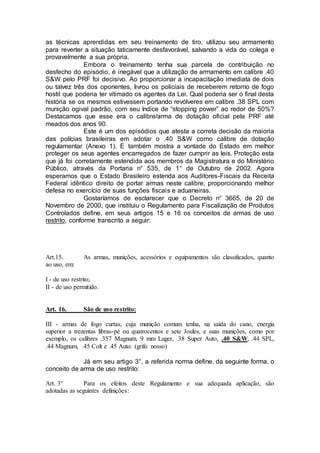 as técnicas aprendidas em seu treinamento de tiro, utilizou seu armamento
para reverter a situação taticamente desfavorável, salvando a vida do colega e
provavelmente a sua própria.
Embora o treinamento tenha sua parcela de contribuição no
desfecho do episódio, é inegável que a utilização de armamento em calibre .40
S&W pelo PRF foi decisivo. Ao proporcionar a incapacitação imediata de dois
ou talvez três dos oponentes, livrou os policiais de receberem retorno de fogo
hostil que poderia ter vitimado os agentes da Lei. Qual poderia ser o final desta
história se os mesmos estivessem portando revólveres em calibre .38 SPL com
munição ogival padrão, com seu índice de “stopping power” ao redor de 50%?
Destacamos que esse era o calibre/arma de dotação oficial pela PRF até
meados dos anos 90.
Este é um dos episódios que atesta a correta decisão da maioria
das polícias brasileiras em adotar o .40 S&W como calibre de dotação
regulamentar (Anexo 1). E também mostra a vontade do Estado em melhor
proteger os seus agentes encarregados de fazer cumprir as leis. Proteção esta
que já foi corretamente estendida aos membros da Magistratura e do Ministério
Público, através da Portaria n° 535, de 1° de Outubro de 2002. Agora
esperamos que o Estado Brasileiro estenda aos Auditores-Fiscais da Receita
Federal idêntico direito de portar armas neste calibre, proporcionando melhor
defesa no exercício de suas funções fiscais e aduaneiras.
Gostaríamos de esclarecer que o Decreto n° 3665, de 20 de
Novembro de 2000, que instituiu o Regulamento para Fiscalização de Produtos
Controlados define, em seus artigos 15 e 16 os conceitos de armas de uso
restrito, conforme transcrito a seguir:
Art.15. As armas, munições, acessórios e equipamentos são classificados, quanto
ao uso, em:
I - de uso restrito;
II - de uso permitido.
Art. 16. São de uso restrito:
III - armas de fogo curtas, cuja munição comum tenha, na saída do cano, energia
superior a trezentas libras-pé ou quatrocentos e sete Joules, e suas munições, como por
exemplo, os calibres .357 Magnum, 9 mm Luger, .38 Super Auto, .40 S&W, .44 SPL,
.44 Magnum, .45 Colt e .45 Auto. (grifo nosso)
Já em seu artigo 3°, a referida norma define, da seguinte forma, o
conceito de arma de uso restrito:
Art. 3° Para os efeitos deste Regulamento e sua adequada aplicação, são
adotadas as seguintes definições:
 