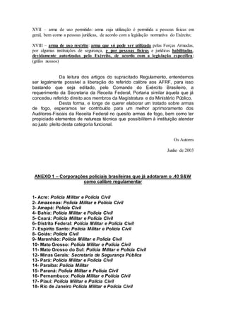 XVII – arma de uso permitido: arma cuja utilização é permitida a pessoas físicas em
geral, bem como a pessoas jurídicas, de acordo com a legislação normativa do Exército;
XVIII – arma de uso restrito: arma que só pode ser utilizada pelas Forças Armadas,
por algumas instituições de segurança, e por pessoas físicas e jurídicas habilitadas,
devidamente autorizadas pelo Exército, de acordo com a legislação específica;
(grifos nossos)
Da leitura dos artigos do supracitado Regulamento, entendemos
ser legalmente possível a liberação do referido calibre aos AFRF, para isso
bastando que seja editado, pelo Comando do Exército Brasileiro, a
requerimento da Secretaria da Receita Federal, Portaria similar àquela que já
concedeu referido direito aos membros da Magistratura e do Ministério Público.
Desta forma, e longe de querer elaborar um tratado sobre armas
de fogo, esperamos ter contribuído para um melhor aprimoramento dos
Auditores-Fiscais da Receita Federal no quesito armas de fogo, bem como ter
propiciado elementos de natureza técnica que possibilitem à instituição atender
ao justo pleito desta categoria funcional.
Os Autores
Junho de 2003
ANEXO 1 – Corporações policiais brasileiras que já adotaram o .40 S&W
como calibre regulamentar
1- Acre: Polícia Militar e Polícia Civil
2- Amazonas: Polícia Militar e Polícia Civil
3- Amapá: Polícia Civil
4- Bahia: Polícia Militar e Polícia Civil
5- Ceará: Polícia Militar e Polícia Civil
6- Distrito Federal: Polícia Militar e Polícia Civil
7- Espírito Santo: Polícia Militar e Polícia Civil
8- Goiás: Polícia Civil
9- Maranhão: Polícia Militar e Polícia Civil
10- Mato Grosso: Polícia Militar e Polícia Civil
11- Mato Grosso do Sul: Polícia Militar e Polícia Civil
12- Minas Gerais: Secretaria de Segurança Pública
13- Pará: Polícia Militar e Polícia Civil
14- Paraíba: Polícia Militar
15- Paraná: Polícia Militar e Polícia Civil
16- Pernambuco: Polícia Militar e Polícia Civil
17- Piauí: Polícia Militar e Polícia Civil
18- Rio de Janeiro Polícia Militar e Polícia Civil
 