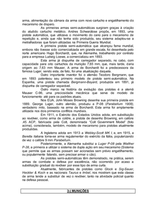arma, alimentação da câmara da arma com novo cartucho e engatilhamento do
mecanismo de disparo.
As primeiras armas semi-automáticas surgiram graças à criação
do aludido cartucho metálico. Andres Schwarzlose propôs, em 1893, uma
pistola automática, que utilizava o movimento do cano para o mecanismo de
repetição e, ainda que não tenha sido produzida, seu sistema adaptou-se a
metralhadoras que foram utilizadas na Primeira Guerra Mundial.
A primeira pistola semi-automática que alcançou fama mundial,
embora não tivesse sido comercializada em grande escala, foi desenhada pelo
norte americano Hugo Borchardt, que, na Alemanha, trabalhando por contrato
para a empresa Ludwig Loewe, a comercializou em 1893.
Esta arma já dispunha de carregador separado, no cabo, com
capacidade para oito cartuchos da munição 7,65 mm, que, mais tarde, daria
origem ao 7,63 mm Mauser. A arma de Borchardt foi a predecessora da
famosa Luger, sendo esta, de fato, foi uma atualização daquela.
Outro importante inventor foi o alemão Teodoro Bergmann, que
em 1893 patenteou seu primeiro modelo de pistola semi-automática. Na
Espanha, uma pistola chamada Bergmann-Bayard, produzida em 1891, já
dispunha de carregador separável.
Outro marco na história da evolução das pistolas é a alemã
Mauser C-96, uma preciosidade mecânica que serve de modelo de
funcionamento até para os padrões atuais.
Nos EUA, John Moses Browning desenha sua primeira pistola em
1889. George Luger, outro alemão, produziu a P-08 (Parabellum 1908),
verdadeiro mito, baseado na arma de Borchardt. Esta arma foi amplamente
utilizada nos dois primeiros conflitos mundiais.
Em 1911, o Exército dos Estados Unidos adota, em substituição
ao revólver, como arma de coldre, a pistola de desenho Browning, em calibre
.45 ACP, fabricada pela Colt, denominada “Colt Government Model” (foto
acima), considerada, também, modelo de mecanismo para pistolas atualmente
produzidas.
A Inglaterra adota em 1913 a Webley-Scott MK I, e, em 1915, a
Beretta italiana torna-se arma regulamentar do exército da Itália, popularizando
de vez o calibre 9 mm Parabellum.
Posteriormente, a Alemanha substitui a Luger P-08 pela Walther
P-38, a primeira a utilizar o sistema de dupla ação em seu mecanismo (Sistema
que permite que as armas possam ser acionadas sem prévio engatilhamento,
ou popularmente falando, sem precisar armar o cão).
As pistolas semi-automáticas têm demonstrado, na prática, serem
armas de combate e defesa por excelência, não ocorrendo por acaso a
substituição gradual do revólver por esse tipo de arma curta.
Atualmente, fabricantes de pistolas como Glock e Sig-Sauer,
Heckler & Koch e as nacionais Taurus e Imbel, nos mostram que esta classe
de arma tende a substituir de vez o revólver, tanto na atividade policial quanto
na defesa pessoal.
3-) MUNIÇÕES
 