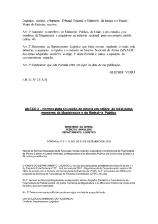Logístico, ouvidos o Supremo Tribunal Federal, o Ministério da Justiça e o Estado-
Maior do Exército, resolve:
Art. 1º Autorizar os membros do Ministério Público, da União e dos estados, e os
membros da Magistratura a adquirirem na indústria nacional, para uso próprio, pistola
calibre 40.
Art. 2º Determinar ao Departamento Logístico que baixe normas regulando a venda pela
indústria, a aquisição, o registro e o cadastro no Sistema Nacional de Armas (SINARM)
das armas adquiridas conforme o artigo 1º desta Portaria e, ainda, a aquisição da
correspondente munição.
Art. 3º Estabelecer que esta Portaria entre em vigor na data de sua publicação.
GLEUBER VIEIRA
(Of. El. Nº 23-A/3)
ANEXO 3 – Normas para aquisição de pistola em calibre .40 S&W pelos
membros da Magistratura e do Ministério Público
MINISTÉRIO DA DEFESA
EXÉRCITO BRASILEIRO
DEPARTAMENTO LOGÍSTICO
PORTARIA Nº 21 - DLOG, DE 23 DE DEZEMBRO DE 2002
Aprova as Normas Reguladoras da Aquisição,Venda,registro,Cadastro e Transferência de Propriedade
da Pistola Calibre .40,pelos membros da Magistratura e do Ministério Público,da União e dos Estados,e
dá outras providências.
O CHEFE DO DEPARTAMENTO LOGÍSTICO, no uso das atribuições constantes do inciso IX do art. 11
do Capítulo IV da Portaria nº 201, de 2 de maio de 2001 - Regulamento do Departamento Logístico (R-
128), de acordo com a Portaria do Comandante do Exército de nº 535, de 1º de outubro de 2002 e por
proposta da Diretoria de Fiscalização de Produtos Controlados (DFPC),resolve:
Art.1º Aprovar as Normas Reguladoras da Aquisição,Venda,Registro,Cadastro e Transferência de
Propriedade da Pistola Calibre .40,pelos membros da Magistratura e do Ministério Público da União e dos
Estados,que com esta baixa.
Art. 2º Determinar que esta Portaria entre em vigor na data de sua publicação
Gen Ex CLÁUDIO BARBOSA DE FIGUEIREDO
Chefe do Departamento Logístico
 