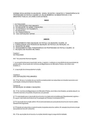 NORMAS REGULADORAS DA AQUISIÇÃO, VENDA, REGISTRO, CADASTRO E TRANSFERÊNCIA DE
PROPRIEDADE DA PISTOLA CALIBRE .40, PELOS MEMBROS DA MAGISTRATURA E DO
MINISTÉRIO PÚBLICO, DA UNIÃO E DOS ESTADOS
ÍNDICE
I - DA FINALIDADE.........................................................................................................................2
II - DAS DISPOSIÇÕES PRELIMINARES............................................................................................2
III - DA AQUISIÇÃO DE ARMAS E MUNIÇÕES...................................................................................2
IV - DA ENTREGA E DO PAGAMENTO................................................................................................3
V - DO REGISTRO..........................................................................................................................3
VI - DA TRANSFERÊNCIA................................................................................................................3
VII - DAS DISPOSIÇÕES GERAIS....................................................................................................4
ANEXOS
I - REQUERIMENTO PARA AQUISIÇÃO DE PISTOLA (OU MUNIÇÃO) CALIBRE .40
II - CONSOLIDAÇÃO DOS PEDIDOS DE AQUISIÇÃO DE PISTOLA (OU MUNIÇÃO) .40
III - REGISTRO DE ARMA
IV - REQUERIMENTO PARA TRANSFERÊNCIA DE PROPRIEDADE DE PISTOLA CALIBRE .40
V - RELAÇÃO DAS REGIÕES MILITARES
Capítulo I
DA FINALIDADE
Art.1º As presentes Normas regulam:
I - os procedimentos para a aquisição,venda,o registro,o cadastro e a transferência de propriedade da
pistola calibre .40 por parte dos membros da Magistratura e do Ministério Público,da União e dos
Estados;e,
II - a aquisição da correspondente munição.
Capítulo II
DAS DISPOSIÇÕES PRELIMINARES
Art. 2º As Armas e munições de uso restrito somente podem ser adquiridas na industria nacional e com
autorização individual do Exército Brasileiro.
Capítulo III
DA AQUISIÇÃO DE ARMAS E MUNIÇÕES
Art. 3º Os membros da Magistratura e do Ministério Público,da União e dos Estados,poderão adquirir,na
industria nacional,uma pistola .40 para seu uso pessoal.
§ 1º A autorização para a aquisição da arma e/ou munição será concedida pelo Departamento Logístico -
D Log por intermédio da Diretoria de Fiscalização de Produtos Controlados DFPC
§ 2º A aquisição de munição calibre .40 só será autorizada aos possuidores de arma do mesmo calibre,
devidamente registrada.
§ 3º Poderão ser adquiridos a cada trimestre cinqüenta cartuchos calibre .40,exceção da primeira compra
que poderá ser de cem cartuchos.
Art. 4º As aquisições de armas e/ou munições deverão seguir a seguinte formalidade:
 