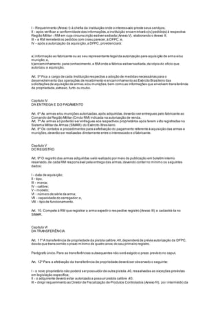 I - Requerimento (Anexo I) à chefia da instituição onde o interessado preste seus serviços;
II - após verificar a conformidade das informações,a instituição encaminhará o(s) pedido(s) à respectiva
Região Militar - RM em cuja circunscrição estiver sediada (Anexo V), elaborando o Anexo II;
III - a RM remeterá os pedidos com o seu parecer,à DFPC; e,
IV - após a autorização da aquisição,a DFPC, providenciará:
a) informação ao fabricante ou ao seu representante legal da autorização para aquisição de arma e/ou
munição;e,
b)encaminhamento,para conhecimento,a RM onde a fábrica estiver sediada,de cópia do oficio que
autorizou a aquisição.
Art. 5º Fica a cargo de cada Instituição respectiva a adoção de medidas necessárias para o
desenvolvimento das operações de recebimento e encaminhamento ao Exército Brasileiro das
solicitações de aquisição de armas e/ou munições,bem como as informações que envolvam transferência
de propriedade,extravio, furto ou roubo.
Capítulo IV
DA ENTREGA E DO PAGAMENTO
Art. 6º As armas e/ou munições autorizadas,após adquiridas,deverão ser entregues pelo fabricante ao
Comando da Região Militar (Cmdo RM) indicada na autorização de venda.
Art. 7º As armas só poderão ser entregues aos respectivos proprietários após terem sido registradas no
Sistema Militar de Armas (SIMAR) do Exército Brasileiro.
Art. 8º Os contatos e procedimentos para a efetivação do pagamento referente à aquisição das armas e
munições,deverão ser realizadas diretamente entre o interessado e o fabricante.
Capítulo V
DO REGISTRO
Art. 9º O registro das armas adquiridas será realizado por meio da publicação em boletim interno
reservado,de cada RM responsável pela entrega das armas,devendo conter no mínimo os seguintes
dados:
I - data de aquisição;
II - tipo;
III - marca;
IV - calibre;
V - modelo;
VI - número de série da arma;
VII - capacidade do carregador;e,
VIII - tipo de funcionamento.
Art. 10. Compete à RM que registrar a arma expedir o respectivo registro (Anexo III) e cadastrá-la no
SIMAR.
Capítulo VI
DA TRANSFERÊNCIA
Art. 11º A transferência de propriedade da pistola calibre .40,dependerá de prévia autorização da DFPC,
desde que transcorrido o prazo mínimo de quatro anos do seu primeiro registro.
Parágrafo único.Para as transferências subsequentes não será exigido o prazo previsto no caput.
Art. 12º Para a efetivação da transferência de propriedade deverá ser observado o seguinte:
I - o novo proprietário não poderá ser possuidor de outra pistola .40,ressalvadas as exceções previstas
em legislação específica;
II - o adquirente deverá estar autorizado a possuir pistola calibre .40;
III - dirigir requerimento ao Diretor de Fiscalização de Produtos Controlados (Anexo IV), por intermédio da
 