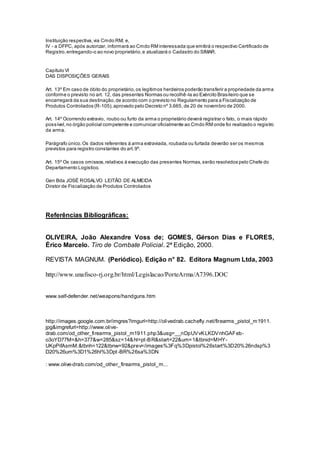 Instituição respectiva,via Cmdo RM; e,
IV - a DFPC, após autorizar, informará ao Cmdo RM interessada que emitirá o respectivo Certificado de
Registro,entregando-o ao novo proprietário,e atualizará o Cadastro do SIMAR.
Capítulo VI
DAS DISPOSIÇÕES GERAIS
Art. 13º Em caso de óbito do proprietário,os legítimos herdeiros poderão transferir a propriedade da arma
conforme o previsto no art. 12, das presentes Normas ou recolhê-la ao Exército Brasileiro que se
encarregará da sua destinação,de acordo com o previsto no Regulamento para a Fiscalização de
Produtos Controlados (R-105),aprovado pelo Decreto nº 3.665, de 20 de novembro de 2000.
Art. 14º Ocorrendo extravio, roubo ou furto da arma o proprietário deverá registrar o fato, o mais rápido
possível,no órgão policial competente e comunicar oficialmente ao Cmdo RM onde foi realizado o registro
da arma.
Parágrafo único.Os dados referentes à arma extraviada, roubada ou furtada deverão ser os mesmos
previstos para registro constantes do art.9º.
Art. 15º Os casos omissos,relativos à execução das presentes Normas,serão resolvidos pelo Chefe do
Departamento Logístico.
Gen Bda JOSÉ ROSALVO LEITÃO DE ALMEIDA
Diretor de Fiscalização de Produtos Controlados
Referências Bibliográficas:
OLIVEIRA, João Alexandre Voss de; GOMES, Gérson Dias e FLORES,
Érico Marcelo. Tiro de Combate Policial. 2ª Edição, 2000.
REVISTA MAGNUM. (Periódico). Edição n° 82. Editora Magnum Ltda, 2003
http://www.unafisco-rj.org.br/html/Legislacao/PorteArma/A7396.DOC
www.self-defender.net/weapons/handguns.htm
http://images.google.com.br/imgres?imgurl=http://olivedrab.cachefly.net/firearms_pistol_m1911.
jpg&imgrefurl=http://www.olive-
drab.com/od_other_firearms_pistol_m1911.php3&usg=__nDpUVvKLKDVnhGAFeb-
o3oYD77M=&h=377&w=285&sz=14&hl=pt-BR&start=22&um=1&tbnid=MHY-
UKpPifAsmM:&tbnh=122&tbnw=92&prev=/images%3Fq%3Dpistol%26start%3D20%26ndsp%3
D20%26um%3D1%26hl%3Dpt-BR%26sa%3DN
: www.olive-drab.com/od_other_firearms_pistol_m...
 