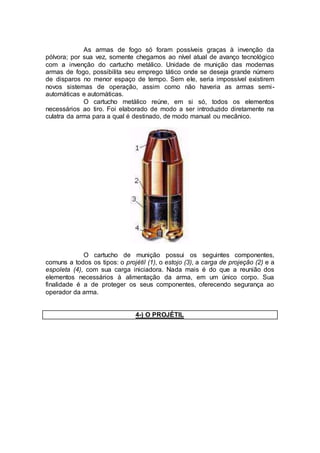 As armas de fogo só foram possíveis graças à invenção da
pólvora; por sua vez, somente chegamos ao nível atual de avanço tecnológico
com a invenção do cartucho metálico. Unidade de munição das modernas
armas de fogo, possibilita seu emprego tático onde se deseja grande número
de disparos no menor espaço de tempo. Sem ele, seria impossível existirem
novos sistemas de operação, assim como não haveria as armas semi-
automáticas e automáticas.
O cartucho metálico reúne, em si só, todos os elementos
necessários ao tiro. Foi elaborado de modo a ser introduzido diretamente na
culatra da arma para a qual é destinado, de modo manual ou mecânico.
O cartucho de munição possui os seguintes componentes,
comuns a todos os tipos: o projétil (1), o estojo (3), a carga de projeção (2) e a
espoleta (4), com sua carga iniciadora. Nada mais é do que a reunião dos
elementos necessários à alimentação da arma, em um único corpo. Sua
finalidade é a de proteger os seus componentes, oferecendo segurança ao
operador da arma.
4-) O PROJÉTIL
 