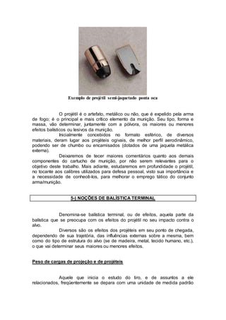 Exemplo de projétil semi-jaquetado ponta oca
O projétil é o artefato, metálico ou não, que é expelido pela arma
de fogo; é o principal e mais crítico elemento da munição. Seu tipo, forma e
massa, vão determinar, juntamente com a pólvora, os maiores ou menores
efeitos balísticos ou lesivos da munição.
Inicialmente concebidos no formato esférico, de diversos
materiais, deram lugar aos projéteis ogivais, de melhor perfil aerodinâmico,
podendo ser de chumbo ou encamisados (dotados de uma jaqueta metálica
externa).
Deixaremos de tecer maiores comentários quanto aos demais
componentes do cartucho de munição, por não serem relevantes para o
objetivo deste trabalho. Mais adiante, estudaremos em profundidade o projétil,
no tocante aos calibres utilizados para defesa pessoal, visto sua importância e
a necessidade de conhecê-los, para melhorar o emprego tático do conjunto
arma/munição.
5-) NOÇÕES DE BALÍSTICA TERMINAL
Denomina-se balística terminal, ou de efeitos, aquela parte da
balística que se preocupa com os efeitos do projétil no seu impacto contra o
alvo.
Diversos são os efeitos dos projéteis em seu ponto de chegada,
dependendo de sua trajetória, das influências externas sobre a mesma, bem
como do tipo de estrutura do alvo (se de madeira, metal, tecido humano, etc.),
o que vai determinar seus maiores ou menores efeitos.
Peso de cargas de projeção e de projéteis
Aquele que inicia o estudo do tiro, e de assuntos a ele
relacionados, freqüentemente se depara com uma unidade de medida padrão
 