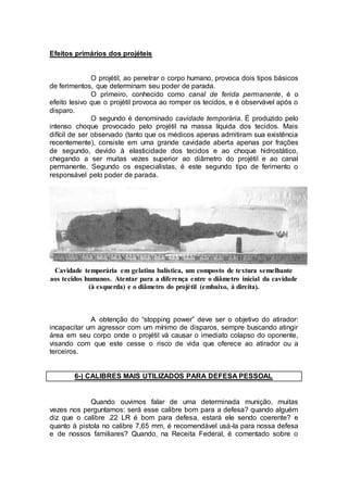 Efeitos primários dos projéteis
O projétil, ao penetrar o corpo humano, provoca dois tipos básicos
de ferimentos, que determinam seu poder de parada.
O primeiro, conhecido como canal de ferida permanente, é o
efeito lesivo que o projétil provoca ao romper os tecidos, e é observável após o
disparo.
O segundo é denominado cavidade temporária. É produzido pelo
intenso choque provocado pelo projétil na massa líquida dos tecidos. Mais
difícil de ser observado (tanto que os médicos apenas admitiram sua existência
recentemente), consiste em uma grande cavidade aberta apenas por frações
de segundo, devido à elasticidade dos tecidos e ao choque hidrostático,
chegando a ser muitas vezes superior ao diâmetro do projétil e ao canal
permanente. Segundo os especialistas, é este segundo tipo de ferimento o
responsável pelo poder de parada.
Cavidade temporária em gelatina balística, um composto de textura semelhante
aos tecidos humanos. Atentar para a diferença entre o diâmetro inicial da cavidade
(à esquerda) e o diâmetro do projétil (embaixo, à direita).
A obtenção do “stopping power” deve ser o objetivo do atirador:
incapacitar um agressor com um mínimo de disparos, sempre buscando atingir
área em seu corpo onde o projétil vá causar o imediato colapso do oponente,
visando com que este cesse o risco de vida que oferece ao atirador ou a
terceiros.
6-) CALIBRES MAIS UTILIZADOS PARA DEFESA PESSOAL
Quando ouvimos falar de uma determinada munição, muitas
vezes nos perguntamos: será esse calibre bom para a defesa? quando alguém
diz que o calibre .22 LR é bom para defesa, estará ele sendo coerente? e
quanto à pistola no calibre 7,65 mm, é recomendável usá-la para nossa defesa
e de nossos familiares? Quando, na Receita Federal, é comentado sobre o
 