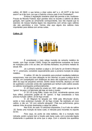 calibre .40 S&W, o que temos a dizer sobre ele? e o .45 ACP? é tão bom
assim? se é tão bom, por que o Exército o trocou pelo 9 mm Parabellum?
Embora a legislação brasileira atual não permita a nós, Auditores-
Fiscais da Receita Federal, alçar grandes vôos no tocante a calibres de última
geração, nem quanto ao armamento correspondente, isso não impede que no
exercício de nossas funções legais nos deparemos com armas cujos calibres
não são permitidos a civis. Vamos citar aqui alguns dos calibres mais
importantes para defesa com armas curtas.
Calibre .22
É considerada a mais antiga munição de cartucho metálico do
mundo, com fogo circular (1845). Surgiu de experiências européias na busca
de munições para o tiro ao alvo, em recintos fechados, na primeira metade do
século XIX.
Já o primeiro revólver a calçar o .22 Curto foi um Smith & Wesson
“N° 1”, americano, concebido especialmente para a pioneira munição de estojo
metálico.
O calibre .22 não foi concebido para produzir resultados balísticos
excepcionais, mas sim para utilização no tiro informal, ou para a prática de tiro
ao alvo, em competições com distâncias de alvos não superiores a 50 metros,
além da caça de pequenos animais. Dentro desse horizonte, alcançou um nível
de qualidade e precisão ainda não suplantado por nenhum outro calibre (exceto
os calibres recarregados profissionalmente).
O .22 Short (curto) foi criado em 1857, utiliza projétil ogival de 29
“grains” de peso, e é fabricado até hoje em todo o mundo.
O .22 LR (Long Rifle), criado nos EUA, inicialmente apenas para
fuzis (rifles), possuindo projétil de 40 “grains”, é hoje considerado a mais
precisa munição calibre .22 de fogo circular.
O .22 Magnum foi lançado em 1959 pela Winchester (EUA),
sendo a mais poderosa munição .22 de fogo circular. Na realidade um novo
calibre, e não um “.22 com cartucho alongado”. Pela sua performance, gerou
extensa linha de armas destinadas a calçar tal calibre.
Nos EUA, de cada 10 cartuchos disparados, 5 ou 6 são de calibre
.22. Sendo uma munição de baixo custo, é indicada para iniciantes no esporte
do tiro.
Para caça, do ponto de vista balístico, não é a munição mais
indicada, porém cumpre bem a função pelo baixo custo, com a precisão ligada
diretamente à qualidade da arma que a calça. Com o advento dos aparelhos
 