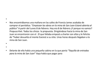 •
• Nos encontrábamos una mañana en las calles de Francia James acababa de
comprar el periódico. “Empiezan las obras en la mina de San Juan Estará abierta al
público” A partir del Lunes 8 de febrero. Hoy era 8 de febrero ¿Y porque no vamos?
Propuso Kiet. Todos los chicos la propuesta. Dirigiéndose hacia la mina de San
Juan se encontraron con el . El que faltaba empezó a charlar con ellos y le felicito
de *haber devuelto el monte Everest a su sitio. Unas horas después llegaban a la
mina de San Juan.
•
•
• Delante de ella había una pequeña cabina en la que ponía “Taquilla de entradas
para la mina de San Juan” Vaya había que pagar para