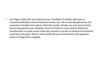 • que llego a oídos del que interpuso una inmediata. El alcalde sabía que su 
montaña preferida el monte Everest el monte más del mundo desaparecería. Por 
supuesto el alcalde tenía toda la razón del mundo. Pasada una sem-ana el monte 
Everest desapareció por completo. Busco en Internet varias web de detectives 
privados pero no hubo suerte hasta que encontró una que le convenció muchísimo 
y además eran gratis. Dicho y hecho pidió cita para encontrarse al día siguiente 
justo en el lugar de la tragedia. 
 