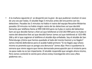 • A la mañana siguiente el se despertó con la gran de que pudieran resolver el caso 
de una vez por todas. El alcalde llego 5 minutos antes del encuentro con los 
detectives. Pasados los 5 minutos no había ni rastro del equipo Resuelve-Misterios 
pasados 10 minutos no había ningún rastro de los detectives así que decidió 
llamarles por teléfono llamo al 999 330 433 pero no hubo ni rastro del detective 
Sam así que decidió llamar a Kiet así que telefoneó al 210 263 999 pero no hubo ni 
rastro del detective Kiet así que decidió llamar James así que telefoneó al 623 496 
266 y ahí sí que cogieron el teléfono el alcalde dijo enfadado. Soy el alcalde de San 
Petersburgo ¿Cómo que hemos quedado al lado del monte Everest y no llegáis? 
James intentó defenderse pero el acalde habló primero “Si no llegáis aquí ahora 
mismo os prometo que os pongo una denuncia” James dijo: Pero si quedamos la 
semana que viene seguro que tienes demasiada preocupación por el misterio pero 
no pasa nada no es tan importante. El alcalde respondió que vengáis ahora mismo. 
Pero James contestó lo siento pero ahora estoy investigando otro caso ¿Nos 
podemos ver… 
