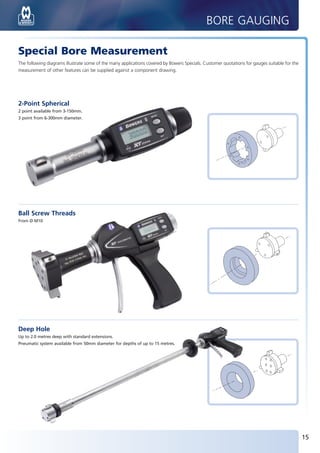 BORE GAUGING

       Special Bore Measurement
       The following diagrams illustrate some of the many applications covered by Bowers Specials. Customer quotations for gauges suitable for the
       measurement of other features can be supplied against a component drawing.




       2-Point Spherical
       2 point available from 3-150mm.
       3 point from 6-300mm diameter.




       Ball Screw Threads
       From Ø M10




       Deep Hole
       Up to 2.0 metres deep with standard extensions.
       Pneumatic system available from 50mm diameter for depths of up to 15 metres.




                                                                                                                                                     15


BUK2012_P14-15.indd 15                                                                                                                        10/11/2011 13:34
 