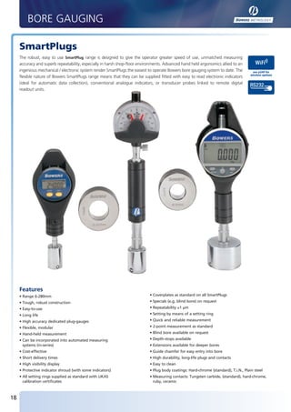 BORE GAUGING

        SmartPlugs
        The robust, easy to use SmartPlug range is designed to give the operator greater speed of use, unmatched measuring
        accuracy and superb repeatability, especially in harsh shop-floor environments. Advanced hand held ergonomics allied to an
        ingenious mechanical / electronic system render SmartPlugs the easiest to operate Bowers bore gauging system to date. The         see p249 for
                                                                                                                                         wireless options
        flexible nature of Bowers SmartPlugs range means that they can be supplied fitted with easy to read electronic indicators
        (ideal for automatic data collection), conventional analogue indicators, or transducer probes linked to remote digital
        readout units.




        Features
        • Range 6-280mm                                                        • Coverplates as standard on all SmartPlugs
        • Tough, robust construction                                           • Specials (e.g. blind bore) on request
        • Easy-to-use                                                          • Repeatability ≤1 µm
        • Long life                                                            • Setting by means of a setting ring
        • High accuracy dedicated plug-gauges                                  • Quick and reliable measurement
        • Flexible, modular                                                    • 2-point measurement as standard
        • Hand-held measurement                                                • Blind bore available on request
        • Can be incorporated into automated measuring                         • Depth-stops available
          systems (in-series)                                                  • Extensions available for deeper bores
        • Cost-effective                                                       • Guide chamfer for easy entry into bore
        • Short delivery times                                                 • High durability, long-life plugs and contacts
        • High visibility display                                              • Easy to clean
        • Protective indicator shroud (with some indicators)                   • Plug body coatings: Hard-chrome (standard), T.i.N., Plain steel
        • All setting rings supplied as standard with UKAS                     • Measuring contacts: Tungsten carbide, (standard), hard-chrome,
          calibration certificates                                               ruby, ceramic



   18


BUK2012_P18-19.indd 18                                                                                                                             20/01/2012 08:20
 