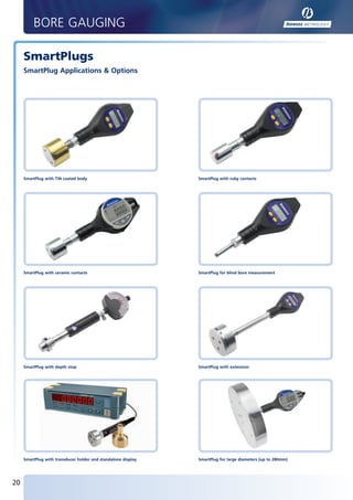 BORE GAUGING

        SmartPlugs
        SmartPlug Applications & Options




        SmartPlug with TiN coated body                            SmartPlug with ruby contacts




        SmartPlug with ceramic contacts                           SmartPlug for blind bore measurement




        SmartPlug with depth stop                                 SmartPlug with extension




        SmartPlug with transducer holder and standalone display   SmartPlug for large diameters (up to 280mm)




   20


BUK2012_P20-21.indd 20                                                                                          28/11/2011 08:43
 
