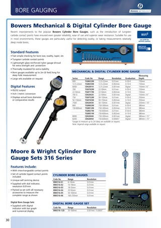 BORE GAUGING

        Bowers Mechanical & Digital Cylinder Bore Gauge
        Recent improvements to the popular Bowers Cylinder Bore Gauges, such as the introduction of tungsten
        carbide contact points have ensured even greater reliability, ease of use and superior wear resistance. Suitable for use
        in most environments, these gauges are particularly useful for detecting ovality, or taking measurements relatively                       see p249 for
                                                                                                                                                 wireless options
        deep inside bores.



        Standard Features
        • Fast simple checking for bore size, ovality, taper, etc
        • Tungsten carbide contact points
        • Lightweight glass reinforced nylon gauge shroud
          for extra strength and protection
        • Thermally insulated for extra stability
        • Bore gauges available up to 2m (6 feet) long for              MECHANICAL & DIGITAL CYLINDER BORE GAUGE
          deep hole measurement                                                                                                                  Measuring
        • Large sets available on request                               Series          Code No          Range         Resolution   Graduation   Depth
                                                                        600             TGB652M          12.5-22mm     0.01mm       0-50-0       150mm
                                                                        12.5-22mm       TGB655M          12.5-22mm     0.002mm      0-10-0       150mm
        Digital Features                                                600D            CBGD010          12.5-22mm     0.001mm      Digital      150mm / 6"
        • RS232 output                                                  700             TGB702M          22-50mm       0.01mm       0-50-0       150mm
                                                                        22-50mm         TGB717M          22-50mm       0.002mm      0-10-0       150mm
        • Inch / metric conversion                                      700 D           CBGD020          22-50mm       0.001mm      Digital      150mm / 6"
        • Displays actual bore diameter                                 750             TGB752M          50-150mm      0.01mm       0-50-0       250mm
          or comparative results                                        50-150mm        TGB765M          50-150mm      0.002mm      0-10-0       250mm
                                                                        750D            CBGD030          50-150mm      0.001mm      Digital      250mm / 10"
                                                                        800             TGB802M          150-300mm     0.01mm       0-50-0       380mm
                                                                        150-600mm       TGB812M          150-300mm     0.002mm      0-10-0       380mm
                                                                                        TGB821M          150-600mm     0.01mm       0-50-0       380mm
                                                                                        TGB851M          150-600mm     0.002mm      0-10-0       380mm
                                                                        800D            CBGD040          150-300mm     0.001mm      Digital      380mm / 15"
                                                                        820D            CBGD050          150-600mm     0.00005"     Digital      380mm / 15"
                                                                        Gauges to measure up to 2m deep are available on request.
                                                                        Note: Imperial range available on request




        Moore & Wright Cylinder Bore
        Gauge Sets 316 Series
        Features include:
        • With interchangeable contact points
        • Set of carbide tipped contact points
                                                     CYLINDER BORE GAUGES
          included
        • Unique self centring device                Code No        Range                Resolution
                                                     MW316-01       6-10mm               0.01mm
        • Supplied with dial indicator,
                                                     MW316-02       10-18mm              0.01mm
          resolution 0.01mm
                                                     MW316-03       18-35mm              0.01mm
        • Packed as set with all necessary           MW316-04       35-50mm              0.01mm
          accessories to measure the                 MW316-05       50-160mm             0.01mm
          complete range as shown                    MW316-06       160-250mm            0.01mm


        Digital Bore Gauge Sets
                                                     DIGITAL BORE GAUGE SET
        • Supplied with digital
          indicator with bar graph                   Code No        Range                Resolution
          and numerical display                      MW316-12D      35-160mm             0.001mm / 0.0005"



   30


BUK2012_P30-31.indd 30                                                                                                                                     20/01/2012 08:30
 