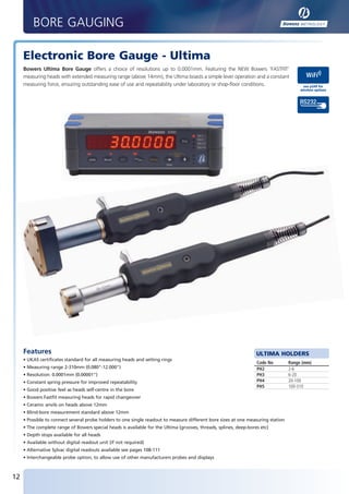 BORE GAUGING

        Electronic Bore Gauge - Ultima
        Bowers Ultima Bore Gauge offers a choice of resolutions up to 0.0001mm. Featuring the NEW Bowers ‘FASTFIT’
        measuring heads with extended measuring range (above 14mm), the Ultima boasts a simple lever operation and a constant
        measuring force, ensuring outstanding ease of use and repeatability under laboratory or shop-floor conditions.                     see p249 for
                                                                                                                                          wireless options




        Features                                                                                                      ULTIMA HOLDERS
        • UKAS certificates standard for all measuring heads and setting rings
                                                                                                                      Code No        Range (mm)
        • Measuring range 2-310mm (0.080"-12.000")                                                                    PH2            2-6
        • Resolution: 0.0001mm (0.00001")                                                                             PH3            6-20
        • Constant spring pressure for improved repeatability                                                         PH4            20-100
                                                                                                                      PH5            100-310
        • Good positive feel as heads self-centre in the bore
        • Bowers Fastfit measuring heads for rapid changeover
        • Ceramic anvils on heads above 12mm
        • Blind-bore measurement standard above 12mm
        • Possible to connect several probe holders to one single readout to measure different bore sizes at one measuring station
        • The complete range of Bowers special heads is available for the Ultima (grooves, threads, splines, deep-bores etc)
        • Depth stops available for all heads
        • Available without digital readout unit (if not required)
        • Alternative Sylvac digital readouts available see pages 108-111
        • Interchangeable probe option, to allow use of other manufacturers probes and displays



   12


BUK2012_P12-13.indd 12                                                                                                                              20/01/2012 08:19
 