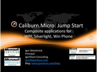 Caliburn.Micro: Jump Start Composite applications for  WPF, Silverlight, Win Phone Igor Moochnick Principal IgorShare Consulting [email_address]   Blog:  www.igorshare.com/blog   