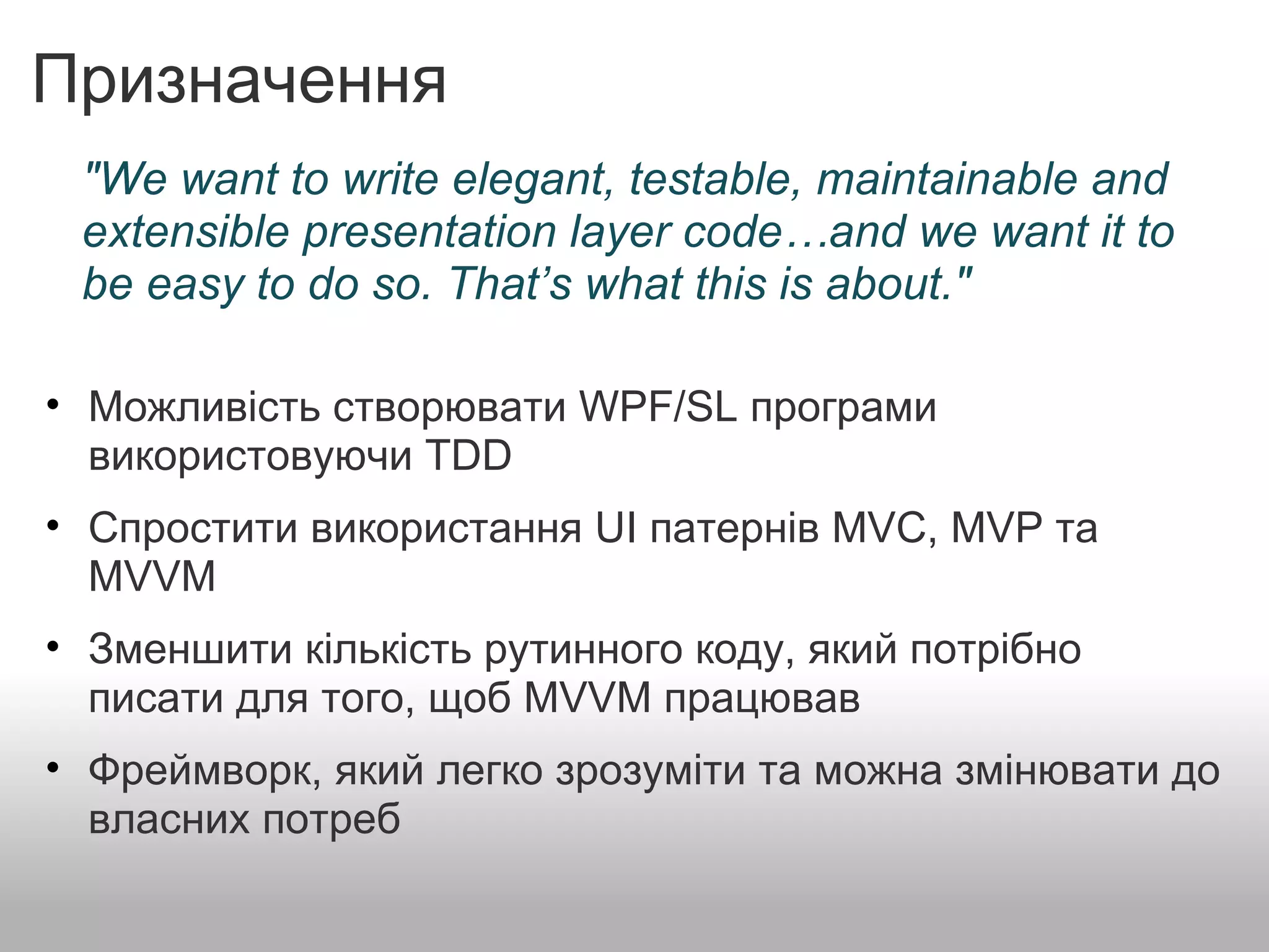 Призначення Можливість створювати WPF/SL програми використовуючи TDD   Спростити використання UI патернів MVC, MVP та MVVM   Зменшити кількість рутинного коду, який потрібно писати для того, щоб MVVM працював   Фреймворк, який легко зрозуміти та можна змінювати до власних потреб "We want to write elegant, testable, maintainable and extensible presentation layer code…and we want it to be easy to do so. That’s what this is about." 