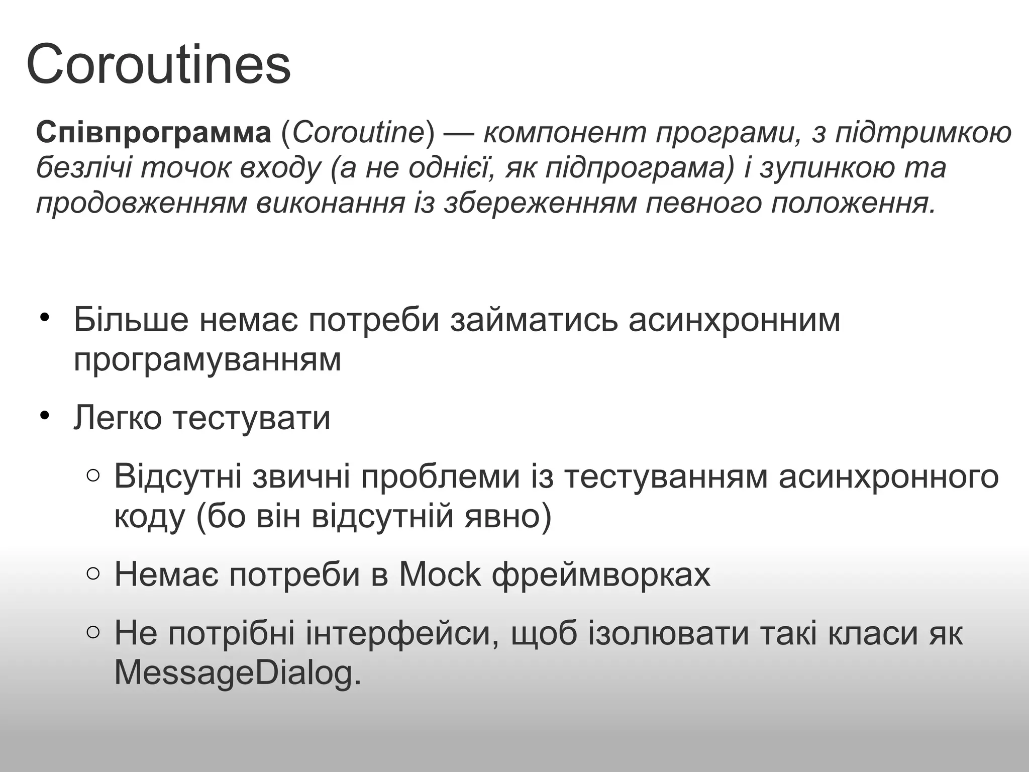 Coroutines Співпрограмма  ( Coroutine ) —  компонент програми, з підтримкою безлічі точок входу (а не однієї, як підпрограма) і зупинкою та продовженням виконання із збереженням певного положення. Більше немає потреби займатись асинхронним програмуванням    Легко тестувати    Відсутні звичні проблеми із тестуванням асинхронного коду (бо він відсутній явно)   Немає потреби в Mock фреймворках    Не потрібні інтерфейси, щоб ізолювати такі класи як MessageDialog. 