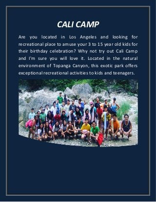 CALI CAMP
Are you located in Los Angeles and looking for
recreational place to amuse your 3 to 15 year old kids for
their birthday celebration? Why not try out Cali Camp
and I'm sure you will love it. Located in the natural
environment of Topanga Canyon, this exotic park offers
exceptional recreational activities to kids and teenagers.
 