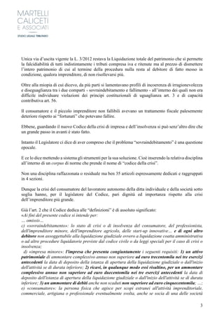 3
Unica via d’uscita vigente la L. 3/2012 restava la Liquidazione totale del patrimonio che sì permette
la falcidiabilità di tutti indistintamente i tributi compresa iva e ritenute ma al prezzo di dismettere
l’intero patrimonio di cui al termine della procedura nulla resta al debitore di fatto messo in
condizione, qualora imprenditore, di non risollevarsi più.
Oltre alla miopia di cui dicevo, da più parti si lamentavano profili di incoerenza di irragionevolezza
e diseguaglianza tra i due comparti - sovraindebitamento e fallimento - all’interno dei quali non era
difficile individuare violazioni dei principi costituzionali di uguaglianza art. 3 e di capacità
contributiva art. 56.
Il consumatore e il piccolo imprenditore non fallibili avevano un trattamento fiscale palesemente
deteriore rispetto ai “fortunati” che potevano fallire.
Ebbene, guardando il nuovo Codice della crisi di impresa e dell’insolvenza si può senz’altro dire che
un grande passo in avanti è stato fatto.
Intanto il Legislatore ci dice di aver compreso che il problema “sovraindebitamento” è una questione
epocale.
E ce lo dice mettendo a sistema gli strumenti per la sua soluzione. Cioè inserendo la relativa disciplina
all’interno di un corpus di norme che prende il nome di “codice della crisi”.
Non una disciplina raffazzonata o residuale ma ben 35 articoli espressamente dedicati e raggruppati
in 4 sezioni.
Dunque la crisi del consumatore del lavoratore autonomo della ditta individuale e della società sotto
soglia hanno, per il legislatore del Codice, pari dignità ed importanza rispetto alla crisi
dell’imprenditore più grande.
Già l’art. 2 che il Codice dedica alle “definizioni” è di assoluto significato:
«Ai fini del presente codice si intende per:
… omissis…
c) «sovraindebitamento»: lo stato di crisi o di insolvenza del consumatore, del professionista,
dell'imprenditore minore, dell'imprenditore agricolo, delle start-up innovative… e di ogni altro
debitore non assoggettabile alla liquidazione giudiziale ovvero a liquidazione coatta amministrativa
o ad altre procedure liquidatorie previste dal codice civile o da leggi speciali per il caso di crisi o
insolvenza;
d) «impresa minore»: l'impresa che presenta congiuntamente i seguenti requisiti: 1) un attivo
patrimoniale di ammontare complessivo annuo non superiore ad euro trecentomila nei tre esercizi
antecedenti la data di deposito della istanza di apertura della liquidazione giudiziale o dall'inizio
dell'attività se di durata inferiore; 2) ricavi, in qualunque modo essi risultino, per un ammontare
complessivo annuo non superiore ad euro duecentomila nei tre esercizi antecedenti la data di
deposito dell'istanza di apertura della liquidazione giudiziale o dall'inizio dell'attività se di durata
inferiore; 3) un ammontare di debiti anche non scaduti non superiore ad euro cinquecentomila; …;
e) «consumatore»: la persona fisica che agisce per scopi estranei all'attività imprenditoriale,
commerciale, artigiana o professionale eventualmente svolta, anche se socia di una delle società
 