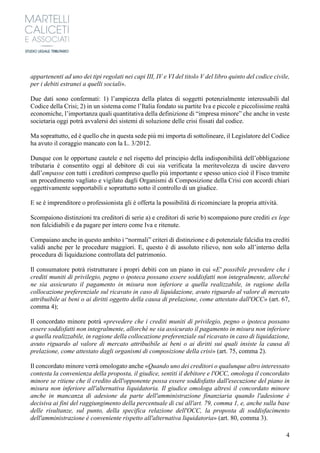 4
appartenenti ad uno dei tipi regolati nei capi III, IV e VI del titolo V del libro quinto del codice civile,
per i debiti estranei a quelli sociali».
Due dati sono confermati: 1) l’ampiezza della platea di soggetti potenzialmente interessabili dal
Codice della Crisi; 2) in un sistema come l’Italia fondato su partite Iva e piccole e piccolissime realtà
economiche, l’importanza quali quantitativa della definizione di “impresa minore” che anche in veste
societaria oggi potrà avvalersi dei sistemi di soluzione delle crisi fissati dal codice.
Ma soprattutto, ed è quello che in questa sede più mi importa di sottolineare, il Legislatore del Codice
ha avuto il coraggio mancato con la L. 3/2012.
Dunque con le opportune cautele e nel rispetto del principio della indisponibilità dell’obbligazione
tributaria è consentito oggi al debitore di cui sia verificata la meritevolezza di uscire davvero
dall’empasse con tutti i creditori compreso quello più importante e spesso unico cioè il Fisco tramite
un procedimento vagliato e vigilato dagli Organismi di Composizione della Crisi con accordi chiari
oggettivamente sopportabili e soprattutto sotto il controllo di un giudice.
E se è imprenditore o professionista gli è offerta la possibilità di ricominciare la propria attività.
Scompaiono distinzioni tra creditori di serie a) e creditori di serie b) scompaiono pure crediti ex lege
non falcidiabili e da pagare per intero come Iva e ritenute.
Compaiano anche in questo ambito i “normali” criteri di distinzione e di potenziale falcidia tra crediti
validi anche per le procedure maggiori. E, questo è di assoluto rilievo, non solo all’interno della
procedura di liquidazione controllata del patrimonio.
Il consumatore potrà ristrutturare i propri debiti con un piano in cui «E' possibile prevedere che i
crediti muniti di privilegio, pegno o ipoteca possano essere soddisfatti non integralmente, allorché
ne sia assicurato il pagamento in misura non inferiore a quella realizzabile, in ragione della
collocazione preferenziale sul ricavato in caso di liquidazione, avuto riguardo al valore di mercato
attribuibile ai beni o ai diritti oggetto della causa di prelazione, come attestato dall'OCC» (art. 67,
comma 4);
Il concordato minore potrà «prevedere che i crediti muniti di privilegio, pegno o ipoteca possano
essere soddisfatti non integralmente, allorché ne sia assicurato il pagamento in misura non inferiore
a quella realizzabile, in ragione della collocazione preferenziale sul ricavato in caso di liquidazione,
avuto riguardo al valore di mercato attribuibile ai beni o ai diritti sui quali insiste la causa di
prelazione, come attestato dagli organismi di composizione della crisi» (art. 75, comma 2).
Il concordato minore verrà omologato anche «Quando uno dei creditori o qualunque altro interessato
contesta la convenienza della proposta, il giudice, sentiti il debitore e l'OCC, omologa il concordato
minore se ritiene che il credito dell'opponente possa essere soddisfatto dall'esecuzione del piano in
misura non inferiore all'alternativa liquidatoria. Il giudice omologa altresì il concordato minore
anche in mancanza di adesione da parte dell'amministrazione finanziaria quando l'adesione è
decisiva ai fini del raggiungimento della percentuale di cui all'art. 79, comma 1, e, anche sulla base
delle risultanze, sul punto, della specifica relazione dell'OCC, la proposta di soddisfacimento
dell'amministrazione è conveniente rispetto all'alternativa liquidatoria» (art. 80, comma 3).
 