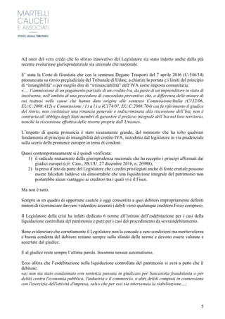 5
Ad onor del vero credo che lo sforzo innovativo del Legislatore sia stato indotto anche dalla più
recente evoluzione giurisprudenziale sia unionale che nazionale.
E’ stata la Corte di Giustizia che con la sentenza Degano Trasporti del 7 aprile 2016 (C-546/14)
pronunciata su rinvio pregiudiziale del Tribunale di Udine, a chiarire la portata e i limiti del principio
di “intangibilità” o per meglio dire di “irrinunciabilità” dell’IVA come imposta comunitaria:
«…. l’ammissione di un pagamento parziale di un credito Iva, da parte di un imprenditore in stato di
insolvenza, nell’ambito di una procedura di concordato preventivo che, a differenza delle misure di
cui trattasi nelle cause che hanno dato origine alle sentenze Commissione/Italia (C132/06,
EU:C:2008:412) e Commissione / I t a l i a (C174/07, EU:C:2008:704) cui fa riferimento il giudice
del rinvio, non costituisce una rinuncia generale e indiscriminata alla riscossione dell’Iva, non è
contraria all’obbligo degli Stati membri di garantire il prelievo integrale dell’Iva nel loro territorio,
nonché la riscossione effettiva delle risorse proprie dell’Unione».
L’impatto di questa pronuncia è stato sicuramente grande, dal momento che ha tolto qualsiasi
fondamento al principio di intangibilità del credito IVA, introdotto dal legislatore in via prudenziale
sulla scorta delle pronunce europee in tema di condoni.
Quasi contemporaneamente si è quindi verificata:
1) il radicale mutamento della giurisprudenza nazionale che ha recepito i principi affermati dai
giudici europei (cfr. Cass., SS.UU. 27 dicembre 2016, n. 26988);
2) la presa d’atto da parte del Legislatore che i crediti privilegiati anche di fonte erariale possono
essere falcidiati laddove sia dimostrabile che una liquidazione integrale del patrimonio non
porterebbe alcun vantaggio ai creditori tra i quali vi è il Fisco.
Ma non è tutto.
Sempre in un quadro di opportune cautele è oggi consentito a quei debitori impropriamente definiti
minori di ricominciare davvero vedendosi azzerati i debiti verso qualunque creditore Fisco compreso.
Il Legislatore della crisi ha infatti dedicato 6 norme all’istituto dell’esdebitazione per i casi della
liquidazione controllata del patrimonio e pure per i casi del procedimento da sovraindebitamento.
Bene evidenziare che correttamente il Legislatore non la concede a zero condizioni ma meritevolezza
e buona condotta del debitore restano sempre sullo sfondo delle norme e devono essere valutate e
accertate dal giudice.
E al giudice resta sempre l’ultima parola. Insomma nessun automatismo.
Ecco allora che l’esdebitazione nella liquidazione controllata del patrimonio si avrà a patto che il
debitore:
«a) non sia stato condannato con sentenza passata in giudicato per bancarotta fraudolenta o per
delitti contro l'economia pubblica, l'industria e il commercio, o altri delitti compiuti in connessione
con l'esercizio dell'attività d'impresa, salvo che per essi sia intervenuta la riabilitazione…;
 