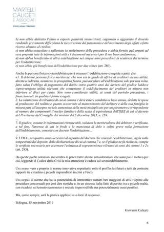 6
b) non abbia distratto l'attivo o esposto passività insussistenti, cagionato o aggravato il dissesto
rendendo gravemente difficoltosa la ricostruzione del patrimonio e del movimento degli affari o fatto
ricorso abusivo al credito;
c) non abbia ostacolato o rallentato lo svolgimento della procedura e abbia fornito agli organi ad
essa preposti tutte le informazioni utili e i documenti necessari per il suo buon andamento;
d) non abbia beneficiato di altra esdebitazione nei cinque anni precedenti la scadenza del termine
per l'esdebitazione;
e) non abbia già beneficiato dell'esdebitazione per due volte» (art. 280).
Anche la persona fisica sovraindebitata potrà ottenere l’esdebitazione completa a patto che:
«1. Il debitore persona fisica meritevole, che non sia in grado di offrire ai creditori alcuna utilità,
diretta o indiretta, nemmeno in prospettiva futura, può accedere all'esdebitazione solo per una volta,
fatto salvo l'obbligo di pagamento del debito entro quattro anni dal decreto del giudice laddove
sopravvengano utilità rilevanti che consentano il soddisfacimento dei creditori in misura non
inferiore al dieci per cento. Non sono considerate utilità, ai sensi del periodo precedente, i
finanziamenti, in qualsiasi forma erogati.
2. La valutazione di rilevanza di cui al comma 1 deve essere condotta su base annua, dedotte le spese
di produzione del reddito e quanto occorrente al mantenimento del debitore e della sua famiglia in
misura pari all'assegno sociale aumentato della metà moltiplicato per un parametro corrispondente
al numero dei componenti il nucleo familiare della scala di equivalenza dell'ISEE di cui al decreto
del Presidente del Consiglio dei ministri del 5 dicembre 2013, n. 159.
…
7. Il giudice, assunte le informazioni ritenute utili, valutata la meritevolezza del debitore e verificata,
a tal fine, l'assenza di atti in frode e la mancanza di dolo o colpa grave nella formazione
dell'indebitamento, concede con decreto l'esdebitazione…
…
9. L'OCC, nei quattro anni successivi al deposito del decreto che concede l'esdebitazione, vigila sulla
tempestività del deposito della dichiarazione di cui al comma 7 e, se il giudice ne fa richiesta, compie
le verifiche necessarie per accertare l'esistenza di sopravvenienze rilevanti ai sensi dei commi 1 e 2»
(art. 283).
Da queste poche notazioni mi sembra di poter trarre alcune considerazioni che sono poi il motivo per
cui, leggendo il Codice della Crisi la mia attenzione è caduta sul sovraindebitamento.
Un corpus vero e proprio di norme innovative soprattutto sotto il profilo dei futuri e tutti da costruire
rapporti tra cittadino e piccoli imprenditori in crisi e Fisco.
Un corpus di norme che ha la potenzialità di intercettare numeri ben maggiori di crisi rispetto alle
procedure concorsuali per così dire storiche e, in un sistema Italia fatto di partite iva e piccole realtà,
con ricadute sul tessuto economico e sociale imprevedibile ma potenzialmente assai positive.
Ma, come sempre, sarà la pratica applicativa a darci il responso.
Bologna, 15 novembre 2019
Giovanni Caliceti
 