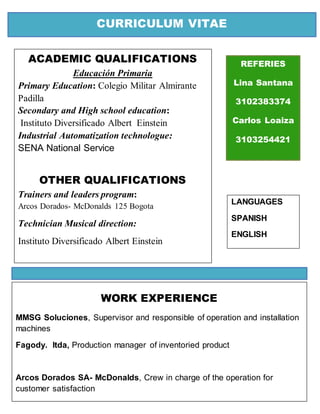 CURRICULUM VITAE
REFERIES
Lina Santana
3102383374
Carlos Loaiza
3103254421
ACADEMIC QUALIFICATIONS
Educación Primaria
Primary Education: Colegio Militar Almirante
Padilla
Secondary and High school education:
Instituto Diversificado Albert Einstein
Industrial Automatization technologue:
SENA National Service
OTHER QUALIFICATIONS
Trainers and leaders program:
Arcos Dorados- McDonalds 125 Bogota
Technician Musical direction:
Instituto Diversificado Albert Einstein
WORK EXPERIENCE
MMSG Soluciones, Supervisor and responsible of operation and installation
machines
Fagody. ltda, Production manager of inventoried product
Arcos Dorados SA- McDonalds, Crew in charge of the operation for
customer satisfaction
LANGUAGES
SPANISH
ENGLISH
 