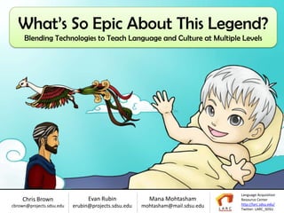 What’s So Epic About This Legend?
     Blending Technologies to Teach Language and Culture at Multiple Levels
                                    Produced by the Language Acquisition Resource Center at San Diego State University




                                                                                                              Language Acquisition
    Chris Brown                  Evan Rubin                    Mana Mohtasham                                 Resource Center
cbrown@projects.sdsu.edu   erubin@projects.sdsu.edu        mohtasham@mail.sdsu.edu                            http://larc.sdsu.edu/
                                                                                                              Twitter: LARC_SDSU
 