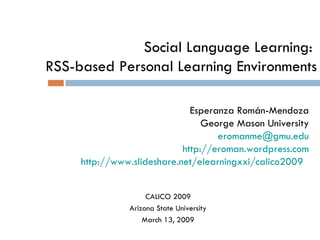 Social Language Learning:  RSS-based Personal Learning Environments Esperanza Román-Mendoza George Mason University eromanme @ gmu.edu http:// eroman.wordpress.com http:// www.slideshare.net/elearningxxi/calico2009   CALICO 2009 Arizona State University March 13, 2009 
