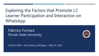 CALICO 2016 – East Lansing, Michigan – May 13, 2016
1
Fabrizio Fornara
Florida State University
Exploring the Factors that Promote L2
Learner Participation and Interaction on
WhatsApp
 