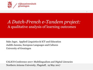 Sake Jager, Applied Linguistics & ICT and Education
Judith Jansma, European Languages and Cultures
University of Groningen
and 21-23 April 2016
CALICO Conference 2017: Multilingualism and Digital Literacies
Northern Arizona University, Flagstaff, 19 May 2017
1
A Dutch-French e-Tandem project:
A qualitative analysis of learning outcomes
 