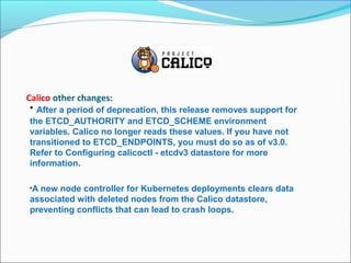 Calico other changes:
• After a period of deprecation, this release removes support for
the ETCD_AUTHORITY and ETCD_SCHEME environment
variables. Calico no longer reads these values. If you have not
transitioned to ETCD_ENDPOINTS, you must do so as of v3.0.
Refer to Configuring calicoctl - etcdv3 datastore for more
information.
•A new node controller for Kubernetes deployments clears data
associated with deleted nodes from the Calico datastore,
preventing conflicts that can lead to crash loops.
 