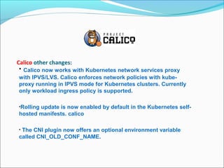 Calico other changes:
• Calico now works with Kubernetes network services proxy
with IPVS/LVS. Calico enforces network policies with kube-
proxy running in IPVS mode for Kubernetes clusters. Currently
only workload ingress policy is supported.
•Rolling update is now enabled by default in the Kubernetes self-
hosted manifests. calico
• The CNI plugin now offers an optional environment variable
called CNI_OLD_CONF_NAME.
 